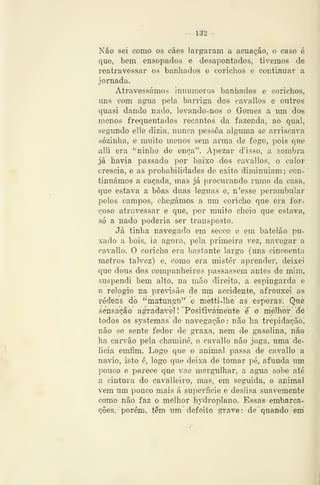 — 132 -
Não sei como os cães largaram a acuação, o caso é
que, bem ensopados e desapontados, tivemos de
reatravessar os banliados e corichos o continuar a
jornada.
Atravessámos innumeros banhados e cx)richos,
uns com agua pela barriga dos cavallos e outros
quasi dando nado, levando-nos o Gomes a um dos
menos frequentados recantos da fazenda, ao qual,
segundo elle dizia, nunca pessoa alguma se arriscava
sozinha, e muito menos sem anna de fogo, pois que
alli era "ninho de onça". Apezar d'isso, a sombra
já havia passado por baixo dos cavallos, o calor
crescia, e as probabilidades de êxito diminuiam; con-
tinuámos a caçada, mas já procurando rumo da casa,
que estava a boas duas léguas e, n'esse perambular
pelos campos, chegámos a um concho que era for-
çoso atravessar e que, ]->or muito cheio que estava,
só a nado poderia ser transposto.
Já tinha navegado em secco e em batelão pu-
xado a bois, ia agora, pela primeira vez, navegar a
cavallo. O coricho era bastante largo (uns cincoenta
metros talvez) e, como era mister aprender, deixei
que dous dos companheiros passassem antes de mim,
suspendi bem alto, na mão direita, a espingarda e
o relógio na previsão de um accidente, afrouxei as
rédeas dó "matungo" e metti-lhe as esporas: Que
sensação agradável! 'Positivamente é' o melhor' d^e
todos os systemas de navegação : não ha trepidação,
não se sente fedor de graxa, nem de gasolina, não
ha carvão pela chaminé, o cavallo não joga, uma de-
licia emfim. Logo que o animavl passa de cavallo a
navio, isto é, logo que deixa de tomar pé, afunda um
pouco e parece que vae mergulhar, a agua sobe até
a cintura do cavalleiro, mas, em seguida, o animal
vem um pouco mais á superfície e deslisa suavemente
como não faz o melhor hydroplano. Essas embarca-
ções, porém, têm xm defeito grave : de quando em
 