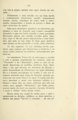 - i3;í -
vez vão a pique, mesmo sem agua aberta no cos-
tado ...
Felizmente, o meu cavallo era um bom navio,
e valentemente atravessou aquelle tempestuoso
oceano. Assim, chegámos do outro lado a salva-
mento, encharcados, e dando eu graças a Deus em
usar cartuchos de metal ...
Sem mais incidentes aquáticos ou terrestres, ga-
nhámos a casa da fazenda sem termos conseguido
descobrir o que nos havia trazido a essas paragens.
Haviamos morto uns catetús acuados pelos cáes;
mas, aqui se dá tão pouca importância a esse bichi-
nho, que nem se usa arma de fogo para matal-o,
nem mesmo se lhe aproveita a carne, aliás saborosa.
No dia seguinte, 11, era sabbado; havia, por-
tanto, uma semana que deixáramos o Ladario, e as
onç/is ainda estavam no tinteiro; esforcemo-nos por
tiral-as.
Ao amanhecer d 'esse dia já estávamos a cavallo
e com a mesma organização da véspera : além do
"Visconde" e do "Mestrinho", todos os cães da fa-
zenda figuravam na matilha, inclusive dous cãezi-
nhos, —um que deveria ser tetraneto de Bassét, e
outro descendente de Poxterrier em igual distancia.
Eu e o Gomes cavalgámos na frente, e, não nos tí-
nhamos afastado uma légua da fazenda, quando, pa-
receu-me ver rasto fresco de onça. O capim não dei-
xava perceber o rasto com bastante nitidez, e o
Gomes e mais não sei quem acharam que não era
rasto; mas, quando "Mestrinho'', que vinha preso,
passou perto do local em questão, farejou, levantou
o nariz e "falou" (latiu dando rasto).
Havia perto um capão de matto para o qual a
cachorrada se dirigiu; soltámos os dous mestres, e
dentro em pouco "fervia" a acuacão... de um oá-
 