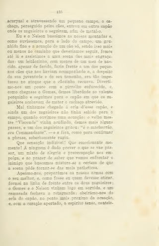 — 135 -
acuryzal e atravessando mn pequeno campo, o ca-
chaço, persegnido pelos cães. entrou em outro eapáo
onde os zagaieiros o seguiram, afim de maíal-o.
Eu e o Nelson buscámos as nossas montadas e,
como ouvíssemos, para o lado do campo, um gru-
nhido fino e a acuação de um cão só, sendo isso mais
ou menos no caminho que deveriamos seguir, fomos
até lá e assistimos a uma seena das mais enlaça-
das: um leitãozinho, com menos de um mez de nas-
cido, apezar de ferido, fazia frente a um dos peque-
nos cães que nos haviam acompanhado e. a despeito
da sua juventude e do seu tamanho, era tão impe-
tuoso no ataque que o cãozinho recuava. Diverti-
mo-nos um pouco com o pirralho enfurecido, e.
como chegasse o Gomes, demos liberdade ao valente
porquinho e seguimos para o capão em que os za-
gaieiros acabavam de matar o cachaço atrevido.
Mal tínhamos chegado á orla d'esse capão, e
ainda um dos zagaieiros não tinha sahido para o
campo, quando ouvimos uma acuação: o velho mes-
tre ''Visconde*' vinha acudindo, demos mais algirns
passos, e um dos zagaieiros grriteu: "é o macharrão.
seu Commandante". —e a fera, como para confirmar
a phrase. soberbamente rugiu.
Que sensação indizivel! Que emocionante mo-
mento I A ninguém é dado prever o que se vae pas-
sar, ran mixto de alegria e preoecupação nos em-
polga, e ao prazer de saber que vamos enfrentar o
inimigo que buscamos mistura -se a certeza de que
a scena pode tornar-se das mais patheticas,
Apeámo-nos. preparámos as nossas armas com
o seu melhor, e. como fosse eu quem devesse atirar,
formei na linha de frente entre os dous zagaieiros;
o Gomes e o Nelson vinham logo em seguida, e mn
camarada fechava a retaguarda: abeirámo-nos da
orla do capão, no ponto mais próximo da acuação.
e, com o coração apertado, o espirito tenso, cauteio-
 