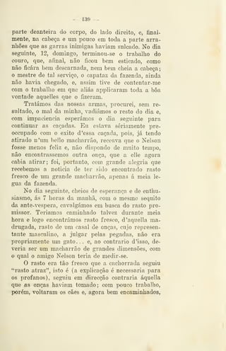 ^ 139 -^
parte deanteira do corpo, do lado direito, e, final-
mente, na cabeça e um pouco em toda a parte arra-
nhões que as garras inimigas haviam sulcado. No dia
seguinte, 12, domingo, terminou-se o trabalho do
couro, que, afinal, não ficou bem esticado, como
não ficara bem descarnada, nem bem cheia a cabeça;
o mestre de tal serviço, o capataz da fazenda, ainda
não havia chegado, e, assim tive de contentar-me
com o trabalho em que aliás applicaram toda a bôa
vontade aquelles que o fizeram.
Tratámos das nossas armas, procurei, sem re-
sultado, o mal da minha, vadiámos o resto do dia e,
com impaciência esperámos o dia seguinte para
continuar as caçadas. Eu estava seriamente pre-
occupado com o êxito d 'essa caçada, pois, já tendo
atirado n'um bello macharrão, receava que o Nelson
fosse menos feliz e, não dispondo de muito tempo,
não encontrássemos outra onça, que a elle agora
cabia atirar; foi, portanto, com grande alegria que
recebemos a noticia de ter sido encontrado rasto
fresco de um grande macharrão, apenas á meia lé-
gua da fazenda.
No dia seguinte, cheios de esperança e de enthu-
siasmo, ás 7 horas da manhã, com o mesmo séquito
da ante-vespera, cavalgámos em busca do rasto pro-
missor. Teríamos caminhado talvez durante meia
hora e logo encontrámos rasto fresco, d'aquella ma-
drugada, rasto de um casal de onças, cujo represen-
tante masculino, a julgar pelas pegadas, não era
propriamente um gato. . . e, ao contrario d 'isso, de-
veria ser um macharrão de grandes dimensões, com
o qual o amigo Nelson teria de medir-se.
O rasto era tão fresco que a cachorrada seguiu
"rasto atraz", isto é (a explicação é necessária para
os profanos), seguiu em direcção contraria áquella
que as onças haviam tomado; com pouco trabalho,
porém, voltaram os cães e, agora bem encaminhados,
 