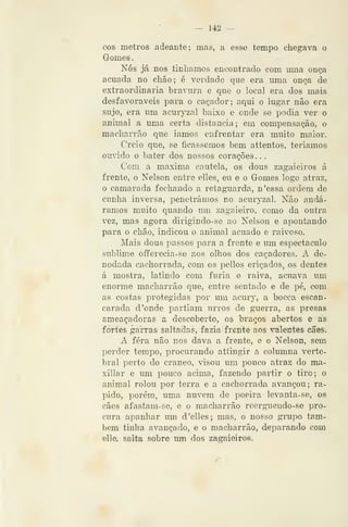— 142 —
cos metros adeante; mas, a esse tempo chegava o
Gornes
Nós já nos tinliamos encontrado com uma ouça
acuada no chão; é verdade que era uma onça de
extraordinária bravura e que o local era dos mais
desfavoráveis para o caçador; aqui o lugar não era
sujo, era um acuryzal baixo e onde se podia ver o
animal a uma certa distancia ; em compensação, o
macharrão que iamos enfrentar era muito maior.
Creio que, se ficássemos bem attentos, teríamos
ouvido o bater dos nossos corações. .
Com a máxima cautela, os dous zagaieiros á
frente, o Nelson entre elles, eu e o Gomes logo atraz,
o camarada fechando a retaguarda, n'essa ordem de
cunha inversa, penetrámos no acuryzal. Não andá-
ramos muito quando um zagaieiro, como da outra
vez, mas agora dirigindo-se ao Nelson e apontando
para o chão, indicou o animal acuado e raivoso.
Mais dous passos para a frente e um espectáculo
sublime offerecia-se aos olhos dos caçadores. A de-
nodada cachorrada, com os pellos eriçados, os dentes
á mostra, latindo com fúria e raiva, acuava um
enorme macharrão que, entre sentado e de pé, com
as costas protegidas ]yoY um acury, a bocca escan-
carada d 'onde partiam urros de guerra, as presas
ameaçadoras a descoberto, os braços abertos e as
fortes garras saltadas, fazia frente aos valentes cães.
A fera não nos dava a frente, e o Nelson, sem
perder tempo, procurando attingir a columna verte-
bral perto do craneo, visou um pouco atraz do ma-
xillar e um pouco acima, fazendo partir o tiro; o
animal rolou por terra e a cachorrada avançou; rá-
pido, porém, uma nuvem de poeira levanta-se, oe
cães afastam-se, e o macharrão reerguendo-se pro-
cura apanhar um d'elles; mas, o nosso grupo tam-
bém tinha avançado, e o macharrão, deparando com
elle, salta sobre um dos zagaieiros.
 