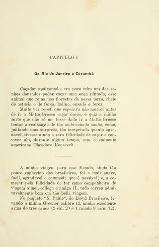 CAPITULO I
Do Rio de Janeiro a Corumbá
Caçador apaixonado, era para mim um dos so-
nhos dourados poder caçar uma onça pintada, esse
animal que reina nas florestas de nossa terra, cheio
de astúcia e de força, ladino, ousado e feroz.
Muita vez repeti que esperava não morrer antes
de ir a Matto-Grosso caçar onças, e quiz a minha
sorte que não só me fosse dado ir a Matto-Grosso
tentar a realização de tão ambicionado sonho, como,
juntando uma surpreza, tão inesperada quanto agra-
dável, tivesse ainda a rara felicidade de caçar e con-
viver ahi, durante algum tempo, com o eminente
americano Tlieodoro Roosevelt.
A minha viagem para esse Estado, ainda tão
pouco conhecido dos brasileiros, foi a mais suave,
fácil, agradável e commoda que é possivel; e, a co-
meçar pela felicidade de ter como companheiro de
âagem o meu collega e amigo H., tudo correu admi-
ravelmente bem em tão bella viagem.
No paquete "S. Paulo", do Lloyd Brasileiro, le-
vando a minha Greener calibre 12, minha excellente
arma de três canos (2 cal. 20 e 1 raiado 9 m/m 72),
 