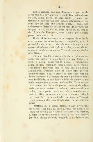— 144 —
Muito embora não nos devêssemos queixar da
sorte que nos havia proporcionado tão brilhante re-
sultado, ainda assim, de bom grado teriamos con-
tinuado a perseguição das onças; infelizmente, po-
rém, não ha bem que sempre dure, e, como não
quizessemos distrahir nossas lanchas do serviço, era
forçoso partir, no dia 15, para apanhar, na manhã
de 16, no rio Paraguay, uma lancha que deveria
passar subindo o rio.
O dia 14 foi empregado no preparo da retirada
e no repouso sobre os louros da campanha, e, a 15,
precedidos de um carro de bois com a bagagem e os
couros, deixámos, cheios de saudades, a casa da fa-
zenda e tomámos rumo de Tarumã, acompanhados
pelo Gomes.
Para o caçador é sempre triste a volta da ca-
çada, por melhor e mais fructifera que tenha ella
sido, e, assim, conversando pouco e pilheriando
ainda menos, seguimos macambúzios pelo campo,
sem mesmo fazermos caso da caça que viamos em
abundância. Durante mais de quinhentos metros,
acompanhámos o rasto fresco de uma onça com um
filhote peoueno, e a certeza de que a podiamos caçar
com facilidade, se não fosse a falta de tempo, ainda
mais augmentou a nossa melancolia. Para esnan-
tal-a,- como uma vara de porcos corresse de, nós a
maifi de -cem- ' metros, apeei-me, acompanhei- um
cachaço com a pontaria c, a mais de cento e cincoenta
metros, attingi o animal em meio da corrigia. Afinal,
por cerca de 1 hora da tarde, chegámos a Tarumã,
tendo pouco antes encontrado duas onças, que fu-
giram.
Matteámos: o amiíro Gomes havia preparado
um farnel com uma gallinha assada, um pedaço de
lombo de porco e um "virado" de carne com farinha,
e, como se approximasse a hora da partida, fizemos
juntos a ultima refeição comendo a gallinha e boa
 