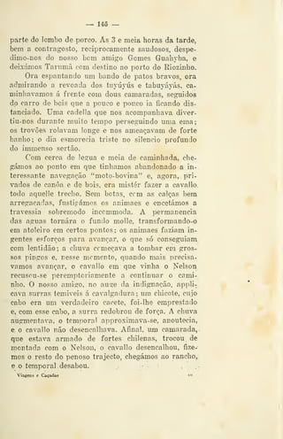 — 145 —
parte do lombo de porco. As 3 e meia horas da tarde,
bem a contragosto, reciprocamente saudoso^, despe-
dimo-nos do nosso bem amigo Gomes Guahyba, e
deixámos Tarumã com destino ao porto do Riozinho.
Ora espantando um bando de patos bravos, ora
admirando a revoada dos tuyúyús e tabuyáyás, ca-
minhávamos á frente com dous camaradas, seguidos
do carro de bois que a pouco e pouco ia ficando dis-
tanciado. Uma cadella que nos acompanhava diver-
tiu-nos durante muito tempo perseguindo uma ema;
os trovões rolavam longe e nos ameaçavam de forte
banho; o dia esmorecia triste no silencio profundo
do immenso sertão.
Com cerca de légua e meia de caminhada, che-
gámos ao ponto em que tinhamos abandonado a in-.
teressante navegação "moto-bovina" e, agora, pri-
vados de canoa e de bois, era mister fazer a cavallo.
todo aquelle trecho. Sem botas, cem as calças bera
arregaçadas, fustigámos os animaes e encetámos a
travessia sobremodo inccmmoda. A permanência
das aguas tornara o fundo molle, transformando-o
em atoleiro em certos pontos; os animaes faziam in-
gentes esforços para avançar, o que só conseguiam
com lentidão; a chuva começava a tombar em gros^
SOS pingos e, nesse memento, quando mais precisá-
vamos avançar, o cavallo em que vinha o Nelson
recusou-se peremptoriamente a continuar o cami-
nho. O nosso amigo, no auge da indignação, appli-
cava surras temiveis á cavalgadura ; um chicote, cujo
cabo era um verdadeiro cacete, foi-lhe emprestado.
e, com esse cabo, a surra redobrou de força. A chuva
augmentava, o temporal approximava-se, anoutecia,
e o cavallo não desencalhava. Afinal, um camarada,
que estava armado de fortes chilenas, trocou de
montada com o Nelson, o cavallo desencalhou, fize-
mos o resto do penoso trajecto, chegámos ao rancho,,
e o temporal . desabou. ,-
Viagens e Caçadas *-^
 