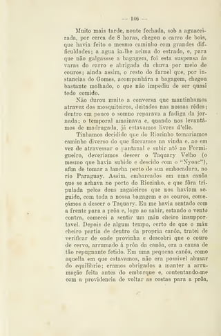 — 146 —
Muito mais tarde, noute fechada, sob a aguacei-
rada, por cerca de 8 horas, chegou o carro de bois,
que haâa feito o mesmo caminho com grandes dif-
ficuldades; a agua ia-lhe acima do estrado, e, para
que não galgassse a bagagem, foi esta suspensa ás
varas do carro e abrigada da chuva por meio de
couros; ainda assim, o resto do farnel que, por in-
stancias do Gomes, acompanhara a bagagem, chegou
bastante molhado, o que não impediu de ser quasi
todo comido.
Não durou muito a conversa que mantinhamos
atravez dos mosquiteiros, deitados nas nossas redes;
dentro em pouco o somno reparava a fadiga da jor-
nada; o temporal amainava e, quando nos levantá-
mos de madrugada, já estávamos livres d'elle.
Tinhamos decidido que do Riozinho tomariamos
caminho diverso do que fizéramos na vinda e, ao em
vez de atravessar o pantanal c subir até ao Formi-
gueiro, deveríamos descer o Taquary Velho (o
mesmo que ha*ia subido e descido com o "Nyoac"),
afim de tomar a lancha perto de sua embocadura, no
rio Paraguay. Assim, embarcados em uma canoa
que se achava no porto do Eiozinho, e que fora tri-
pulada pelos dous zagaieiros que nos haviam se-
guido, com toda a nossa bagagem e os couros, come-
çámos a descer o Taquary. Eu me havia sentado com
a frente para a proa e, logo ao sahir, estando o vento
contra, comecei a sentir um máu cheiro insuppor-
tavel. Depois de algum tempo, certo de que o máu
cheiro partia de dentro da própria canoa, tratei de
verificar de onde provinha e descobri que o couro
de cervo, arrumado á proa da canoa, era a causa de
tão repugnante fétido. Em uma pequena canoa, como
aquella em que estávamos, não era possível abusar
do equilíbrio; éramos obrigados a manter a arru-
mação feita antes do embarque e, contentando-me
com a providencia de voltar as costas para a proa,
 