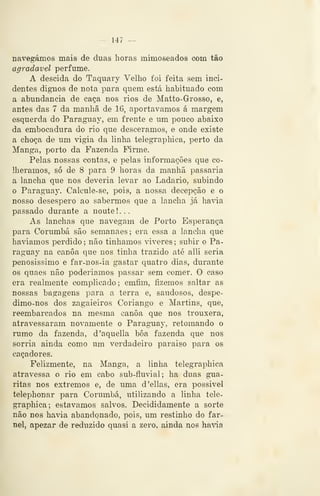 — 147 —
navegámos mais de duas iioras mimoseados com tão
agradável perfume.
A descida do Taquary Velho foi feita sem inci-
dentes dignos de nota para quem está habituado com
a abundância de caça nos rios de Matto-Grosso, e,
antes das 7 da manhã de 16, aportávamos á margem
esquerda do Paraguay, em frente e um pouco abaixo
da embocadura do rio que descêramos, e onde existe
a choça de um vigia da linha telegraphica, perto da
Manga, porto da Fazenda Firme.
Pelas nossas contas, e pelas informações que co-
lhêramos, só de 8 para 9 horas da manhã passaria
a lancha que nos deveria levar ao Ladario, subindo
o Paraguaj'. Calcule- se, pois, a nossa decepção e o
nosso desespero ao sabermos que a lancha já havia
passado durante a noute ! . .
As lanchas que navegam de Porto Esperança
para Corumbá são semanaes; era essa a lancha que
havíamos perdido; não tínhamos viveres; subir o Pa-
raguay na canoa que nos tinha trazido até alli seria
penosíssimo e far-nos-ia gastar quatro dias, durante
os quaes não poderíamos passar sem comer. O caso
era realmente complicado; emfim, fizemos saltar as
nossas bagagens para a terra e, saudosos, despe-
dimo-nos dos zagaieiros Coriango e Martins, que,
reembarcados na mesma canoa que nos trouxera,
atravessaram novamente o Paraguay, retomando o
rumo da fazenda, d'aquella boa fazenda que nos
sorria ainda como um verdadeiro paraiso para os
caçadores.
Felizmente, na Manga, a linha telegraphica
atravessa o rio em cabo sub-fluvial; ha duas gua-
ritas nos extremos e, de uma d'ellas, era possível
telephonar para Corumbá, utilizando a linha tele-
graphica; estávamos salvos. Decididamente a sorte
não nos havia abandonado, pois, um restinho do far-
nel, apezar de reduzido quasi a zero, ainda nos havia
 