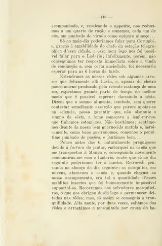 — 148 —
acompanhado, e, recalcando o appetite, nos reduzi-
mos a um quarto de ração e comemos, cada um de
nós, um punhado do virado como opiparo almoço. .
Só ao meio-dia poderíamos falar para Corumbá,
e, graças á amabilidade do chefe da estação telegra-
phica d 'essa cidade, a essa hora logo nos foi possi-
vel falar para o Ladario; infelizmente, porém, não
conseguimos ter resposta immediata sobre a vinda
de conducção e, com certa anciedade, foi necessário
esperar para as 6 horas da tarde.
Estendemos as nossas redes sob algumas arvo-
res que felizmente alli havia, e, apezar do cheiro
pouco ameno produzido pela recente matança de uma
rez, esperámos grande parte de tempo do melhor
modo que é possivel esperar: dormindo a sesta.
Dizem que o somno alimenta, comtudo, sem querer
contestar semelhante asserção que parece apoiar-se
na sciencia, posso garantir que, não obstante o
somno da sesta, a fome começava a lembrar-nos
que tínhamos estômagos. Não hesitámos: sentámo-
nos deante da nossa bem guarnecida matula e, heroi-
camente, como bons gastronomos, comemos o penúl-
timo punhado de paçoca, e jantámos bera. .
Pouco antes das 6, naturalmente preguiçosos
devido á fartura do jantar, embarquei na canoa que
me transportou á ]Manga e, conseguindo novamente
communicar-me com o Ladario, soube que só no dia
seguinte poderíamos ter a lancha. Retrocedi pen-
sando no almoço do dia seguinte; os mosquitos, em
nuvens, atacavam a canoa e, quando cheguei ao
nosso acampamento, era tal a quantidade d 'esses
malditos insectos que foi liumauamente impossível
supportal-os. Recorremos aos salvadores mosquitei-
ros, o que nos obrigou desde logo a permanecer dei-
tados nas redes; mas, só assim se conseguia a tran-
quillídade. Alta noutc, por duas vezes, saltámos das
redes e arrostáínos a mosquitada por çáusíi do ba-
 