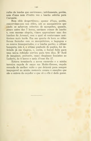 149
rulho da lancha que oudramos; infelizmente, porém,
nem d'mna nem d 'outra vez a lancha subiria para
Corumbá.
Bem cedo despertámos; apezar d'isso, porém,
eonservámo-nos nas redes, sob os mosquiteiros que
ainda se achavam cobertos de mosquitos, quando,
pouco antes das 7 horas, ouvimos rumor de lancha
e, com enorme alegria, vimos approximar uma das
lanchas do Arsenal, com a qual só contávamos mui-
tissimo mais tarde. Em um quarto de hora as redes
foram ferradas com os mosquiteiros, a bagagem e
os couros transportados, e a lancha partia; o ultimo
banquete, isto é, o ultimo punhado de paçoca, foi de-
liciado já em viagem, e, assim, o farnel feito para
uma única refeição servira para três dias. E' fácil
de imaginar, portanto, como chegámos famintos ao
Ladario, ás 4 horas' e meia d'esse dia 17.
Estava terminada a nossa excursão e a minha
terceira caçada de onças em Matto-Grosso, caçada
coroada do melhor êxito e que deixará para sempre
inapagavel na minha memoria scenas e emoções que
são o enlevo do caçador e que só a elle é dado gozar.
 