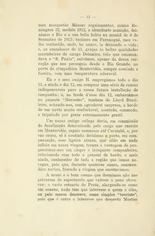 — 12 -^
meu mosquetão Mauser regulamentar, minha Re-
mington 22, modelo 1912, e abundante munição, dei-
xámos o Eio e a sua bella bahia na manhã de 6 de
Setembro de 1913; tocámos em Paranaguá, meu ve-
Uio conhecido, onde, ha annos, ia deixando a 'ida
e, ao amanhecer de 11, graças ás bellas qualidades
marinheiras do amigo Delamico, lobo que c^mman-
dava o "S. Paulo", entrámos, apezar da densa cer-
ração que nos perseguia desde o Eio Grande, no
porto da sympathica Montevideo, sempre asseiada e
faceira, com uma temperatura adorável.
Eu e o meu amigo H. empregámos todo o dia
11, e ainda o dia 12, em comprar uma série de cousas
indispensáveis para a nossa futura installação de
campanha; e, na tarde d 'esse dia 12, embarcámos
no paquete "Mercedes", também do Lloyd Brasi-
leiro, achando-nos, com agradável surpresa, a bordo
de vim navio muito confortável, asseiado, commodo,
e tripulado por gente extremamente gentil.
Um nosso antigo collega devia, em commissão
de fiscalização determinada pelo cargo que exercia
em MonteWdéo, seguir conmosco até Corumbá, e, por
sua causa, só á noutinha deixámos o porto, em com-
pensação, esse ligeiro atrazo, que aliás em nada
influiu em nossa viagem, trouxe a vantagem de pro-
porcionar-nos um alegre o irrequieto companheiro,
relacionado com todo o pessoal de bordo, e mais
ainda, conhecedor de toda a região que iamos na-
vegar, pois que, durante quatorze annos, comman-
dára navios, fazendo a viagem que encetávamos.
A noute e o bom somno que dormimos não nos
privaram de espectáculo que valesse a pena obser-
var: o va,sto estuário do Prata, alargando-se como
um oceano, nada tem que interesse a quem o olha,
ou pelo menos descreve, como simples *'touriste",
pois que é outro o interesse que desperta Martim
 