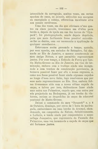 ~ 152 —
intensidade da navegação, muitas vezes, em certas
epocbas do anno, os jacarés, estirados nas margens
ou emergindo a cabeça, oíifereciam exceliente alvo
aos nossos revólveres.
Uma das vezes, em dia que atirámos n'uns qua-
tro ou cinco jacarés, trouxemos um d'elles para
bordo e, depois de içado em um dos turcos do "Òya-
pock", foi photographado, sendo depois degolado,
para que mais facilmente fosse possivel extrahir-
se-lhe os dentes, sem ser necessário a applicação de
qualquer anestbesico. .
Estávamos assim passando o tempo, quando,
por essa epocha, em melados de Setembro, fui cha-
mado ao Kio de Janeiro, o mesmo acontecendo ao
meu amigo Nelson, o que permittia regressarmos
juntos. Por esse tempo, a Estrada de Ferro que liga-
ria Matto-Grosso ao Eio de Janeiro, em vias de ter-
minação, embora com o trafego ainda não inaugu-
rado e com trechos de construcção provisória, já
tornava possivel fazer por ella o nosso regresso, e,
como nos fosse possivel fazer ainda algumas caçadas
ao longo d 'essa nova linha, logo resolvemos que por
esse meio regressariamos ao Rio. Mas, embora feli-
zes tivéssemos sido com a nossa ultima caçada de
onças, e talvez por isso, deliberámos fazer ainda
uma outra nas Palmeiras, caçada que, com outra por
nós projectada na Bodoquena, já em trecho da via-
ferrea, seriam as despedidas ás onças do adorável
pantanal de Matto-Grosso.
Deixei o commando do meu "Oyapock" e. a 4
de Outubro, domingo, por cerca de 1 hora da madru-
gada, embarcámos em uma lancha do Arsenal, aban-
donando, em companhia do Nelson, definitivamente,
o Ladario, e tendo ainda por companheiro o nosso
collega Junqueira, que regressaria da Fazenda das
Palmeiras, uma vez terminada a caçada de onças que
ahi fariamos juntos.
 