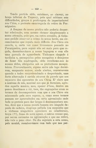 — 153 —
Tendo partido cedo, entrámos, ao clarear, no
braço inferior do Taquary, pelo qual subimos sem
difficuldades, graças á praticagem do imperturbável
seu Chico, o paciente encarregado do retiro do For-
migueiro.
A fleugina do nosso pratico não poderia desper-
tar admiração, nem mesmo chamar simplesmente a
nossa attenção, pois que, em outra occasião, já tinta-
mos podido observar a calma do nosso heróe, em cir-
cumstancias que reputo mais difficeis. Seu Chico era
casado, e, certa vez como tivéssemos pousado no
Formigueiro, para seguir não sei mais para que ca-
çada, desembarcámos a nossa bagagem e com ella
uma garrafa de aguardente. Tínhamos chegado á
tardinha e, perseguidos pelos mosquitos e desejosos
de fazer bôa madrugada, cedo recoihemo-nos ás
nossas redes, abrigados sob os protectores mosqui-
teiros. Provavelmente, alguns entre nós logo dormi-
ram, emquanto outros, ainda alertas, conversavam
quando a todos surprehendendo e despertando, uma
forte altercação é ouvida atravez da parede que nos
separava dos aposentos de seu Chico. E' claro que
a nenhum de nós, maximé aos que já dormiam, agra-
dou aquella musica, mas, apezar d 'isso, dentro em
pouco desatámos a rir, taes, tão engraçados eram os
termos da descompostura com que o seu Chico era
mimoseado pela cara esposa; e, como esses termos
possam ser aproveitados em certa agremiação onde
tudo se pretere para dar largas á descompostura mu-
tua, direi que o nosso pacato homem era xingado de:
peste de cadeira, desgraça pellada (eu supponho que
a virtuosa xingadeira apreciava as cabelleiras),
trova (?!), fumo de nove aguas, e outras cousas que,
por serem correntes na agremiação a que me referi,
não vale a pena citar. No dia seguinte a esta scena,
pela manhã, reembarcámos com tudo que noe per-
 
