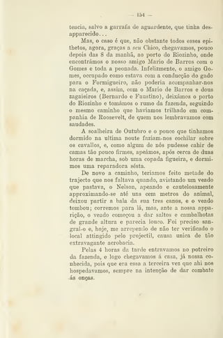--^ 154 —
tencia, salvo a garrafa de aguardente, que tinha des-
apparecido . .
Mas, o caso é que, não obstante todos esses epi-
thetos, agora, graças a seii Chico, chegávamos, pouco
depois das 8 da manhã, ao porto do Riozinho, onde
encontrámos o nosso amigo Mário de Barros com o
Gomes e toda a peonada. Infelizmente, o amigo Go-
mes, occupado como estava com a conducção do gado
para o Formigueiro, não poderia acompanhar-nos
na caçada, e, assim, com o Mário de Barros e dous
zagaieiros (Bernardo e Faustino), deixámos o porto
do Riozinho e tomámos o rumo da fazenda, seguindo
o mesmo caminho que haviamos trilhado em com-
panhia de Roosevelt, de quem nos lembrávamos com
saudades.
A soalheira de Outubro e o pouco que tinhamos
dormido na ultima noute faziam-nos cochilar sobre
os cavallos, e, como algum de nós pudesse cahir de
camas tão pouco firmes, apeámos, após cerca de duas
horas de marcha, sob uma copada figueira, e dormi-
mos uma reparadora sesta.
De novo a caminho, teriamos feito metade do
trajecto que nos faltava quando, avistando um veado
que pastava, o Nelson, apeando e cautelosamente
approximando-se até uns cem metros do animal,
deixou partir a bala da sua três canos, e o veado
tombou; corremos para lá, mas, ante a nossa appa-
rição, o veado começou a dar saltos e cambalhotas
de grande altura e parecia louco. Foi preciso san-
gral-o e, hoje, me arrependo de não ter verificado o
local attingido pelo projéctil, causa única de tão
extravagante acrobacia.
Pelas 4 horas da tarde entravamos no potreiro
da fazenda, e logo chegávamos á casa, já nossa co-
nhecida, pois que era essa a terceira vez que ahi nos
hospedávamos, sempre na intenção de dar combate
ás onças.
 