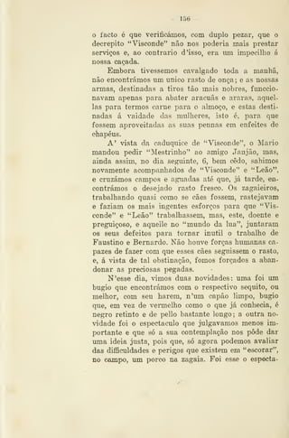 ~ 156 ~
o facto . é que verificámos, com duplo pezar, que o
decrépito "Visconde" não nos poderia mais prestar
serviços e, ao contrario d 'isso, era lun impecilho á
nossa caçada.
Embora tivéssemos cavalgado toda a manhã,
não encontrámos um único rasto de onça ; e as nossas
armas, destinadas a tiros tão mais nobres, funccio-
navam apenas para abater aracuãs e araras, aquel-
las para termos carne para o almoço, e estas desti-
nadas á vaidade das mulheres, isto é, para que
fossem aproveitadas as suas pennas em enfeites de
chapéus.
A' vista da caduquice de "Visconde", o Mário
mandou pedir "Mestrinho" ao amigo Janjão, mas,
ainda assim, no dia seguinte, 6, bem cedo, sahimos
novamente acompanhados de "Visconde" e "Leão",
e cruzámos campos e aguadas até que, ,já tarde, en-
contrámos o desejado rasto fresco. Os zagaieiros,
trabalhando quasi como se cães fossem, rastejavam
e faziam os mais ingentes esforços para que "Vis-
conde" e "Leão" trabalhassem, mas, este, doente e
preguiçoso, e aqueile no "mundo da lua", juntaram
08 seus defeitos para tornar inútil o trabalho de
Faustino e Bernardo. Não houve forças humanas ca-
pazes de fazer com que esses cães seguissem o rasto,
e, á vista de tal obstinação, fomos forçados a aban-
donar as preciosas pegadas.
N'e8se dia, imos duas novidades: uma foi um
bugio que encontrámos com o respectivo séquito, ou
melhor, com seu harém, n'um capão limpo, bugio
que, em vez de vermelho como o que já conhecia, é
negro retinto e de pello bastante longo; a outra no-
vidade foi o espectáculo que julgávamos menos im-
portante e que só a sua contemplação nos pode dar
uma ideia justa, pois que, só agora podemos avaliar
das difiBculdades e perigos que existem em "escorar",
no campo, mn porco na zagaia. Foi esse o especta-
 