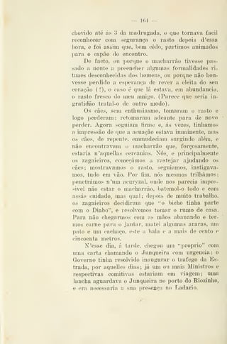 — 164 —
cboddo até ás 3 da madrugada, o que tornava fácil
reconliecer com segurança o rasto depois d 'essa
hora, e foi assim que, bem cedo, partimos animados
para o capão do encontro.
De facto, ou porque o macharrão tivesse pas-
sado a noute a preencher algumas formalidades ri-
tuaes desconhecidas dos homens, ou porque não hou-
vesse perdido a esperança de rever a eleita do seu
coração (f), o caso é que lá estava, em abundância,
o rasto fresco do meu amigo. (Parece que seria in-
gratidão tratal-o de outro modo).
Os cães, sem enthusiasmo, tomaram o rasto e
logo perderam; retomaram adeante para de novo
perder. Agora seguiam firme e, ás vezes, tinhamos
a impressão de que a acuação estava iraminente, mas
os cães, de repente, emmudeciam surgindo além, e
não encontravam o macharrão que, forçosamente,
estaria n'aquellas cercanias. Nós, e principalmente
os zagaieiros, começámos a rastejar ajudando os
cães; mostrávamos o rasto, seguiamos, instigáva-
mos, tudo em vão. Por íim, nós mesmos trilhámos;
penetrámos n'um acuryzal, onde nos parecia irnpos-
sivel não estar o macharrão, batemol-o todo e com
assas cuidado, mas qual; depois de muito traballio,
os zagaieiros decidiram que ''o bicho tinha parte
com o Diabo", e resolvemos tomar o rumo de casa.
Para não chegarmos com as mãos abanando e ter-
mos carne para o jantar, matei algumas araras, um
pato e um cachaço, este a bala e a mais de cento e
cincoenta metros.
N'esse dia, á tarde, chegou um ''próprio" com
uma carta chamando o Junqueira com urgência: o
Governo tinha resolvido inaugurar o trafego da Es-
trada, por aquelles dias; já um ou mais Ministros e
respectivas comitivas estariam em viagem; uma
lancha aguardava o Junqueira no porto do Riozinho,
e era necessária a sua [)reseiiçn no Tiadario.
 