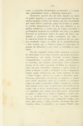 — 160 —
rado; a peonada desencilhou os cavallos e, á tardi-
nlia, saboreámos todos o delicioso churrasco.
Esmaecia aquelle dia de vida simples uo meio
de gente simples; os patos bravos passavam em pe-
quenos grupos á busca do pouso, que era coustituido
por cinco bellos cambarás, quasi em frente ao porto
os tordos despediam-se do dia que findava, e os
grillos saudavam a noute que já vinha ; estrellas e
jDvrilampos surgiam na vastidão sem luz; e os peães
tiravam as primeiras notas da gaita de foles, em-
quanto o primeiro matte espumava na cuia . .
A conversa triste de quem se separava foi aos pou-
cos perdendo vigor, as redes já se inmiobilizavam,
e não tardou que o silencio reinasse soberano, no
galpão do Riozinho e por sobro a vastidão do pan-
tanal .
No dia seguinte, muito cedo, começou o serviço
de atravessar o rio com a boiada: imi grupo de peães
atravessou-o em canoa, levando arreios; depois,
acompanhados e guiados pela canoa, atravessámos
os cavallos, em viagens successivas. Esse primeiro
grupo, já na outra margem, encilhou os animaes e,
uma vez isso concluído, começou o outro grupo de
peães a forçar o gado a transpor o rio. e emquanto
algims peães obrigavam um. certo numero de bois
a caliir n'agua, outros, na canoa e despidos, agui-
Ihoavam, guiavam e forçavam os animaes a seguir
para outra margem, onde já a cavallo, o primeiro
grupo de peães mantinha rodeio. Acontecia, porém,
que, muitas vezes, um ou mais bois, desviando-se do
grupo que, a nado, atravessava o rio, não y^odendo
ser seguidos pela canoa, que era única, obrigavam
os peães a atirar-se á agua e, também a nado, for-
çar os recalcitrantes a entrar no bom caminho.
Terminado esse serviço que, comquanto rude e pe-
noso, deu ensejo a boas risadas, dissemos um j^ro-
longado adeus á peonada e ao amigo Gomes que,
 
