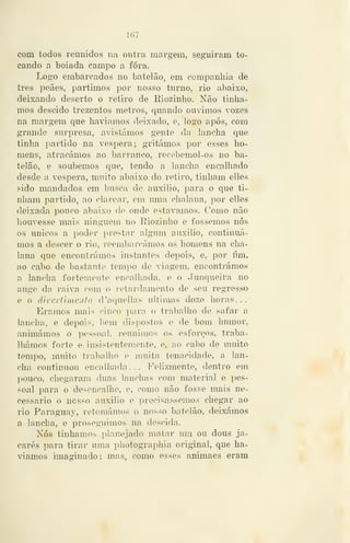 com todos reunidos na outra margem, seguiram to-
cando a boiada campo a fora.
Logo embarcados no batelão, em companhia de
três peães, partimos por nosso turno, rio abaixo,
deixando deserto o retiro de Eiozinho. Não tinha-
mos descido trezentos metros, quando ouvimos vozes
na margem que haviamos deixado, e, logo após, com
grande surpresa, avistámos gente da lancha que
tinha partido na véspera; gritámos por esses ho-
mens, atracámos ao barranco, recebemol-os no ba-
telão, e soubemos que, tendo a lancha encalhado
desde a véspera, muito abaixo do retiro, tinham elles
sido mandados em busca de auxilio, para o que ti-
nham partido, ao clarear, em mna chalana, por elles
deixada pouco abaixo de onde estávamos. Como não
houvesse mais ninguém no Riozinho e fossemos nós
os únicos a poder prestar algum auxilio, continuá-
mos a descer o rio, reembarcámos os homens na cha-
lana que encontrámos instantes depois, e, por fim,
ao cabo de bastante tempo de viagem, encontrámos
a lancha fortemente encalhada, e o Junqueira no
auge da raiva com o retardamento de seu regresso
e o dívertinieuto d'aquellas ultimas doze horas...
Éramos mais cinco para o trabalho de safar a
lancha, e depois, liem dispostos e de bom humor,
animámos o pessoal, reunimos os esforços, traba-
lhámos forte e insistentemente, e, ao cabo de muito
tempo, muito traballio e muita tenacidade, a lan-
cha continuou encalhada... Felizmente, dentro em
])ouco, chegaram duas lanchas com material e pes-
soal para o desencalhe, e, como não fosse mais ne-
cessário o nosso auxilio e precisássemos chegar ao
rio Paraguay, retomámos o nosso batelão, deixámos
a lancha, e prosegaiimos na descida.
Nós tínhamos planejado matar um ou dous ja-
carés para tirar uma photographia original, que ha-
víamos imaginado; mas, como esses animaes eram
 