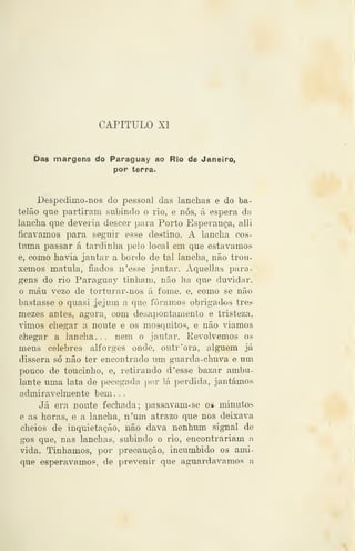 CAPITULO XI
Das margens do Paraguay ao Rio de Janeiro,
por terra.
Despedimo-nos do pessoal das lanchas e do ba-
telão que partiram subindo o rio, e nós, á espera da
lancha que deveria descer para Porto Esperança, alli
ficávamos para seguir esse destino. A lancha cos-
tuma passar á tardinha pelo local em que estávamos
e, como havia jantar a bordo de tal lancha, não trou-
xemos matula, fiados n'es&e jantar. Aquellas para-
gens do rio Paraguay tinham, não ha que duvidar,
o máu vezo de torturar-nos á fome, e, como se não
bastasse o quasi jejum a que fôramos obrigados três
mezes antes, agora, com desapontamento e tristeza,
vimos chegar a noute e os mosquitos, e não viamos
chegar a lancha. . . nem o jantar. Revolvemos os
meus celebres alforges onde, outr'ora, alguém já
dissera só não ter encontrado um guarda-chuva e um
pouco de toucinho, e, retirando d 'esse bazar ambu-
lante uma lata de pecegada ])or lá perdida, jantámos
admiravelmente bem . .
Já era noute fechada; passavam-se os minutos
e as horas, e a lancha, n'um atrazo que nos deixava
cheios de inquietação, não dava nenhum signal de
gos que, nas lanchas, subindo o rio, encontrariam a
vida. Tinhamos, por precaução, incumbido os ami-
que esperávamos, de prevenir que aguardávamos a
 