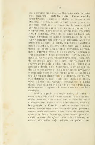 — 170 —
sua passagem na cliO(^'a do Gregório, onde devería-
mos embarcar; eomtndo, apezar d'essa medida,
aguardávamos anciosos e alertas a passagem da
atrazada conducção, que deveria parar pelo aviso
que teria recebido e ao signal que fariamos, signa!
que consistia em agitar uma luz na barranca, e que
é convencional entre todos os navegadores d'aquelles
rios. Finalmente, depois de 10 horas da noute, ou-
vimos o barulho da lancha, acompanhado de outro
rumor estranho, que parecia de algazarra. Logo que
avistámos as luzes de bordo, começámos a agitar a
nossa lanterna e, embora notássemos que a lancha
descia um pouco além de onde estávamos, attribui-
mos a natural necessidade da manobra, e esperámos
trancjuillamente. Logo parecou-nos, porem, que, no
meio da enorme gritaria, incomprehensivel para nós,
de um grande grupo de homens que viajava n'um
saveiro ao lado da lancha, esta não se dispunha a
atracar e descia o rio. Começámos a gritar com to-
das as nossas forças e sacámos de nossos revólveres
e, com mais vontade de atirar na gente da lancha do
que lhe chamar simplesmente a íitteneão, fizemos va-
rias detonações, para o ar; mas qual; aos gritos,
vivas e berros dos "alegres" passageiros, a lancha
descia tranquillameute o plácido e sereno Paraguay,
deixando-nos a espumar de raiva, e nas mais criticas
condições.
Perdida aquella conducção única, só teríamos
trem j)ara o Rio d'ahi a uma semana! e isso em con-
dições norma es, sem contar com as complicações e
alterações que, forçosa e indubitavelmente, traria a
inauguração da Estrada ; e nós estávamos sem re-
cursos, absolutamente desprevenidos para permane-
cermos onde estávamos, e sem meios de transporte,
quer para Porto Esperança, quer mesmo para Co-
rumbá. A nossa situação era das mais afflictívas; era
mesmo d^aquellas cuja solução só poderia ser
 