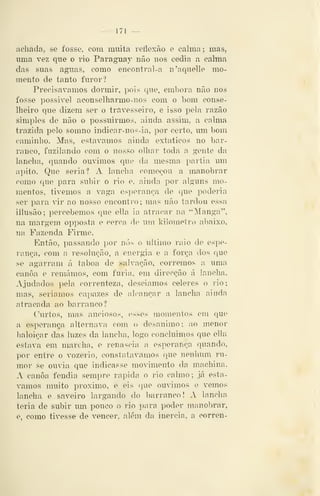 — 171 —
achada, se fosse, com muita reflexão e calma ; mas,
uma vez que o rio Paraguay não nos cedia a calma
das suas aguas, como encontral-a n'aquelle mo-
mento de tanto furor?
Precisávamos dormir, pois que, embora não nos
fosse possivel aconselharmo-nos com o bom conse-
lheiro que dizem ser o travesseiro, e isso pela razão
simples de não o possuirmos, ainda assim, a calma
trazida pelo somno indicar-nos-ia, por certo, um bom
caminho. Mas, estávamos ainda extáticos no bar-
ranco, fuzilando com o nosso olhar toda a gente da
lancha, quando ouvimos que da mesma partia um
apito. Que seria? A lancha começou a manobrar
como cjue para subir o rio e, ainda por alguns mo-
mentos, tivemos a vaga esperança de que poderia
ser para vir ao nosso encontro; mas não tardou essa
illusão; percebemos cpie ella ia atracar na "Manga",
na margem opposta e cerca de um kilometro abaixo,
na Fazenda Firme.
Então, passando por nós o ultimo raio de espe-
rança, com a resolução, a energia e a força dos que
se agarram á taboa de salvação, corremos a uma
canoa e remámos, com fúria, em direcção á lancha.
Ajudados pela correnteza, descíamos céleres o rio;
mas, seriamos capazes de alcançar a lancha ainda
atracada ao barranco?
Curtos, mas auciosos, esses momentos em que
a esperança alternava com o desanimo; ao menor
baloiçar das luzes da lancha, logo concluimos que ella
estava em marchn, e renascia a esperança quando,
por entre o vozerio, constatávamos que nenhum ru-
mor se ouv^ia que indicasse movimento da machina.
A canoa fendia sempre rápida o rio calmo; já está-
vamos muito próximo, e eis que ouvimos e vemos
lancha e saveiro largando do barranco! A lancha
teria de subir um pouco o rio para poder manobrar,
e. como tivesse de vencer, além da inércia, a corren-
 