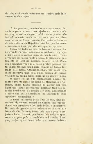 — 13 —
Garcia ; e só depois entmmos em trechos mais inte-
ressantes da vâa^em.
A temperatura, mantendo- se amena como du-
rante o percurso marítimo, ajudava a tornar ainda
mais agradável a âagem; infelizmente, porém, não
fazendo o na'io escala em portos argentinos, tive-
mos de ver ao longe Rosário, Corrientes e todas as
demais cidades da Republica vizinha, que florescem
e prosperam á margem dos ríos que navegamos.
Como em todos os rios, os bancos e canaes têm,
no grande Paraná, mudanças caprichosas; e graças
a um d 'esses caprichos, para nós bemfazejo, tivemos
a ventura de passar junto á bocca do Riachuelo, jus-
tamente no local da histórica batalha naval. Como
era a primeira vez que o nosso pratico passava por
tal lugar, tivemos um ligeiro encalhe no banco for-
mado pelo nosso "Jequitinhonha", por sobre cujo
casco fluctuava uma bóia ainda ornada de coroai,
vestígios da ultima conmiemoração da grande pugna.
O nosso collega que conmiandára navios, du-
rante quatorze annos, na linha de Montevideo a Co-
iimíbá, nunca tivera occasião de passar por esse
lugar que tantas recordações gloriosas traz aos co-
rações brasileiros ; e é preciso ser justo, agradecendo
a sorte que nos determinara tão inesperado quão
agi-adavel acontecimento.
A nossa passagem pelas Três Boccas, sitio me-
morável do celebre arsenal do Cerrito, nos propor-
cionou um espectáculo dos mais bellos e imponentes.
Do meio da grande bacia, avistava- se, á direita, a
bocca do alto Paraná; ficava pela nossa popa o ma-
jestoso baixo Paraná, que iamos deixando; e appa-
recia-nos pela proa o caudaloso e histórico Para-
guay, cujas aguas iamos sulcar: o terreno baixo e
 