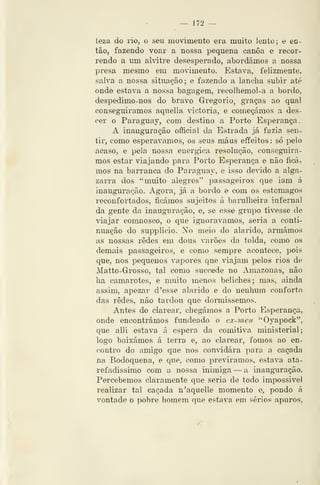 — 172 —
teza do rio, o seu movimento era muito lento; e en-
tão, fazendo voar a nossa pequena canoa e recor-
rendo a um alvitre desesperado, abordámos a nossa
presa mesmo em movimento. Estava, felizmente,
salva a nossa situação; e fazendo a lancha subir até
onde estava a nossa bagagem, recolhemol-a a bordo,
despedimo-nos do bravo Gregório, graças ao qual
conseguiremos aquella victoria, e começámos a des-
cer o Paraguay, com destino a Porto Esperança.
A inauguração official da Estrada já fazia sen-
tir, como esperávamos, os seus maus effeitos: só pelo
acaso, e pela nossa enérgica resolução, conseguira
mos estar viajando para Porto Esperança e não íidu
mos na barranca do Paraguay, e isso devido a alga-
zarra dos *' muito alegres" passageiros que iam á
inauguração. Agora, já a bordo e com os estômagos
reconfortados, ficámos sujeitos á barulheira infernal
da gente da inauguração, e, se esse grupo tivesse de
viajar comnosco, o que ignorávamos, seria a conti-
nuação do supplicio. No meio do alarido, armámos
as nossaj9 redes em dous varões da tolda, como os
demais passageiros, e como sempre acontece, pois
que, nos pequenos vapores que viajam pelos rios de
Matto-Grosso, tal como succ^de no Amazonas, não
ha camarotes, e muito menos beliches; mas, ainda
assim, apezar d 'esse alarido e do nenhum conforto
das redes, não tardou que dormissemos.
Antes do clarear, chegámos a Porto Esperança-,
onde encontrámos fundeado o ex-yneu "Oyapock",
que alli estava á espera da comitiva ministerial;
logo baixámos á terra e, ao clarear, fomos ao en-
contro do amigo que nos convidara para a caçada
na Bodoquena, e que, como previramos, estava ata-
refadíssimo com a nossa inimiga — a inauguração.
Percebemos claramente que seria de todo impossivel
realizar tal caçada n'aquelle momento e, pondo á
vontade o t>obre homem que estava em sérios apuros.
 