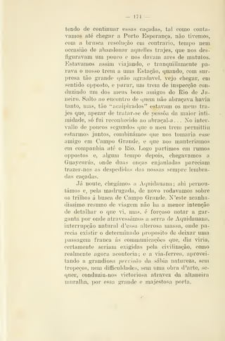 — 174 —
tendo de continuar essas caçadas, tal como contá-
vamos atá chegar a Porto Esperança, não tivemos,
com a brusca resolução em contrario, tempo nem
occasião de abandonar aquelles trajes, que nos des-
íiguravam um pouco e nos davam ares de matutos.
Estávamos assim viajando, e tranquillamente pa-
rava o nosso trem a uma Estação, quando, com sur-
presa tão grande quão agradável, vejo chegar, em
sentido opposto, e parar, um trem de inspecção con-
duzindo um dos meus bons amigos do Rio de Ja-
neiro. Salto ao encontro de quem não abraçava havia
tanto, mas, tão ''acaipirados" estavam os meus tra-
jes que, apezar de tratar-se de pessoa da maior inti-
midade, só fui reconliecido ao abraçal-a. . . No inter-
vallo de poucos segundos que o meu trem permittiu
estarmos juntos, combinámos que nos tomaria esse
amigo em Campo Grande, e que nos manteriamos
em companhia até o Eio. Logo partimos em rumos
oppostos e, algum tempo depois, chegávamos a
Guaycurús, onde duas onças enjauladas pareciam
trazer-nos as despedidas das nossas sempre lembra-
das caçadas.
Já noute, chegámos a Aquidauana ; ahi pernou-
támos e, pela madrugada, de novo rodávamos sobre
os trilhos á busca de Campo Grande. N'este acanha-
dissimo resumo de viagem não lia a menor intenção
de detalhar o que vi, mas, é forçoso notar a gar-
ganta por onde atravessámos a serra de Aquidauana,
interrupção natural d'essa alterosa massa, onde pa-
recia existir o determinado propósito de deixar uma
passagem franca ás communicações que, dia viria,
certamente seriam exigidas pela civilização, como
realmente agora acontecia; e a ãa-ferrea, aprovei-
tando a grandiosa previsão da sábia, natureza, sem
tropeços, nem difficuldades, sem uma obra d 'arte, se-
quer, conduziu-nos dctoriosa atravez da altaneira
muralha, por essa grande e majestosa porta.
 