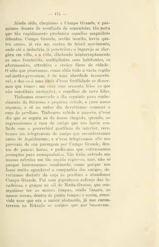 — 175 —
Ainda cedo, chegámos a Campo Grande, e pas-
mámos deante do resultado de sementeira tão nova
que tão rapidamente j^roduzira aquelles mag-niíicos
rebentos. Campo Grande, sertão inculto, havia qua-
tro annos, já era um centro de febril movimento,
onde até a industria já penetrara; o lugarejo se alar-
gara em villa, e a villa, dilatando ininterruptamente
as suas fronteiras, multiplicara seus habitantes, se
aformoseára, attrahira e creára foros de cidade.
O solo que pisávamos, como aliás toda a vasta região
sul-matto-grossense, é de uma uberdade inconcebi-
vel; e dar-se-á uma ideia d 'essa fertilidade se disser-
mos que vimos: um cará com sessenta kilos (o que
não constituía excepção), e repolhos de nove kilos.
Tínhamos reservado o dia seguinte para conhe-
cimento da futurosa e pequena cidade, e para nosso
repouso, e só no outro dia deveríamos começar a
caça ás perdizes. Tinliamos sahido a passeio, n'esse
dia que se seguiu ao da nossa chegada, quando, ao
regressarmos á casa do amigo que nos havia aco-
lhido com a proverbial gentileza do interior, rece-
bemos um telegramma do amigo que encontráramos
antes de Aquidauana; e n'esse telegramma, elle nos
prevenia da sua passagem por Campo Grande, den-
tro de poucas horas, e pedia-nos que- estivéssemos-
promptos para acompanhal-o. Xão tinha entrado nos
nossos cálculos um tão rápido regresso, mas, não só
porque houvéssemos combinado, como porque nos
fosse muito agradável a companhia dos amigos, de-
veríamos desistir da caça ás perdizes e abandonar
Campo Grande. Foi com gigantesco esforço das la-
vadeiras, e graças ao sói de Matto-Grosso, que con-
seguimos ter as nossas roupas, senão limpas, ao
menos seccas, dentro de pouco tempo ; e assim, remo-
ádo esse que era o maior obstáculo, já nos encon-
traram na Estação os amigos que nos buscavam.
 