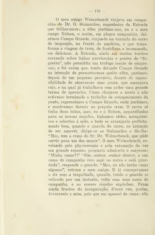 — 176 —
O meu amigo Weinschenck viajava em compa-
nhia do Dr. O. Guimarães, engenheiro da Estrada
que trilhávamos; a elles juntámo-nos, eu e o meu
amigo Nelson, e assim, em alegre companhia, dei-
xámos Campo Grande, ãajando na varanda do carro
de inspecção, na frente da machina, o que trans-
forma a ^dagem de trem, de fastidiosa e incommoda,
em deliciosa. A Estrada, ainda em muitos trechos
correndo sobre linhas provisórias e pontes de "fo-
gueira", não permittia um trafego isento de surpre-
sas; e foi assim que, tendo deixado Campo Grande
na intenção de pernoutarmos muito além, parámos,
depois de um pequeno percurso, deante da impos-
sibilidade de atravessar uma ponte, que ameaçava
ruir, e na qual já trabalhava com ardor uma grande
turma de operários. Como chegasse a noute e não
estivesse terminado o trabalho de estaqueamento da
ponte, regressámos a Campo Grande, onde jantámos,
e resolvemos dormir no próprio trem. O carro só
tinha dous leitos, mas, eu e o Nelson, apparelhados
para as nossas caçadas, tínhamos redes, mosquitei-
ros e cobertas á mão. e tudo se arranjaria perfeita-
mente bem, quando o guarda do carro, na intenção
de ser amável, dirige-se ao Guimarães e cliz-lhe:
"Mas, tem a cama do Sr. Dr. Weinschenck, que pode
servir para um dos moços". O meu Weinschenck, re-
velando pela physionomia e pela entonação da voz
um grande espanto, pergunta admirado e surpreso:
"Minha cama?!" "Sim senhor, senhor doutor, a sua
cama de campanha veio aqui no carro e está guar-
dada", responde o guarda. "Mas, eu não tenho cama
alguma", retruca o meu amigo. E já começávamos
a rir com a trapalhada, quando, tendo o gaiarda se
retirado por um instante, volta com uma cama de
campanha, e as nossas risadas explodem. Eram
ainda fructos da inauguração, d 'essa vez, porém,
favoráveis a mim, pois que me apossei da cama; ella
 