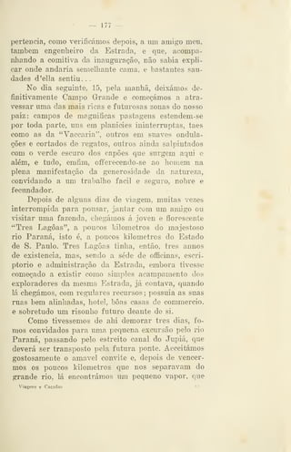 — 177 —
pertencia, como verificámos depois, a um amigo men,
também engenheiro da Estrada, e que, acompa-
nhando a comitiva da inauguração, não sabia expli-
car onde andaria semelliante cama, e bastantes sau-
dades d'ella sentiu. .
No dia seguinte, 15, pela manhã, deixámos de-
finitivamente Campo Grande e começámos a atra-
vessar uma das mais ricas e futurosas zonas do nosso
paiz: campos de magnificas pastagens estendem-se
por toda parte, uns em planicies ininterruptas, taes
como as da "Vaccaria", outros em suaves ondula-
ções e cortados de regatos, outros ainda salpintados
com o verde escuro dos capões que surgem aqui e
além, e tudo, emfim, offerecendo-se ao homem na
plena manifestação da generosidade da natureza,
convidando a um trabalho fácil e segTiro, nobre e
fecundador.
Depois de alg-uns dias de viagem, muitas vezes
interrompida para pousar, jantar com um amigo ou
visitar uma fazenda, chegámos á joven e florescente
"Três Lagoas", a poucos kilometros do majestoso
rio Paraná, isto é, a poucos kilometros do Estado
de S. Paulo. Três Lagoas tinha, então, três annos
de existência, mas, sendo a sede de ofificinas, escri-
ptorio e administração da Estrada, embora tivesse
começado a existir como simples acampamento dos
exploradores da mesma Estrada, já contava, quando
lá chegámos, com regnilares recursos ;
possuia as suas
ruas bem alinhadas, hotel, boas casas de commercio,
e sobretudo um risonho futuro deante de si.
Como tivéssemos de ahi demorar três dias, fo-
mos convidados para uma pequena excursão pelo rio
Paraná, passando pelo estreito canal do Jupiá, que
deverá ser transposto pela futura ponte. Acceitámos
gostosamente o amável convite e, depois de vencer-
mos os poucos kilometros que nos separavam do
grande rio, lá encontrámos um pequeno vapor, que
Viagens e Caçadas '-
 