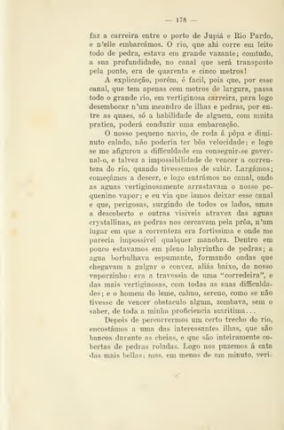 — 178 —
faz a carreira entre o porto de Jupiá e Rio Pardo,
e ii'elle embarcáraos. O rio, que ahi corre em leito
todo de pedra, estava em gi-ande vazante; comtudo,
a sua profundidade, no canal que será transposto
pela ponte, era de quarenta e cinco metros!
A explicação, porém, é fácil, pois que, por esse
canal, que tem apenas cem metros de largura, passa
todo o grande rio, em vertiginosa carreira, para logo
desembocar n'um meandro de ilhas e pedras, por en-
tre as quaes, só a habilidade de alguém, com muita
pratica, poderá conduzir uma embarcação.
O nosso pequeno navio, de roda á popa e dimi-
nuto calado, não poderia ter bôa velocidade; e logo
se me afigurou a difficuldade em conseguir-se gover-
nal-o, e talvez a impossibilidade de vencer a corren-
teza do rio, quando tivéssemos de subir. Largámos;
começámos a descer, e logo entrámos no canal, onde
as aguas vertiginosamente arrastavam o nosso pe-
quenino vapor; e eu via que iamos deixar esse canal
e que, perigosas, surgindo de todos os lados, umas
a descoberto e outras visíveis atravez das aguas
crystallinas, as pedras nos cercavam pela proa, n'um
lugar em que a coiTenteza era fortíssima e onde me
parecia impossível qualquer manobra. Dentro em
pouco estávamos em pleno labyrintho de pedras; a
agua borbulhava espumante, formando ondas que
chegavam a galgar o convez, aliás baixo, do nosso
vaporzinho: era a travessia de uma "corredeira", e
das mais vertiginosas, cora todas as suas difficulda-
des; e o homem do leme, calmo, sereno, como se não
tivesse de vencer obstáculo algum, zombava, sem o
saber, de toda a minha proficiência marítima. . .
Depois de percorrermos um certo trecho do rio,
encostámos a uma das interessantes ilhas, que são
bancos durante as cheias, e que são inteiramente co-
bertas de pedras roladas. Logo nos puzemos á cata
das mais bellas; mas. em menos de um minuto, veri-
 