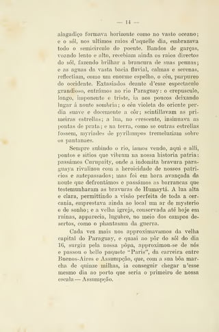 — 1-1 —
alagadi^'o formava horizonte como no vasto oceano;
e o SÓI, nos últimos raios d'aqueile dia, embrazava
todo o semicirculo do poente. Bandos de garças,
voando lento e alto, rece)3Íam ainda os raios directos
do sói, fazendo brilhar a brancura de suas pennas;
e as aguas da vasta bacia flmdal, calmas e serenas,
reflectiam, como um enorme espelho, o céu, pui'2:)ureo
do occidente. Extasiados deante d 'esse espectáculo
grandioso, entrámos no rio Paraguay: o crepúsculo,
longo, imponente e triste, ia aos poucos deixando
lugar á noute sombria; o céu violeta do oriente per-
dia suave e docemente a côr; scintiliavam as pri-
meiras estrellas; a lua, no crescente, insinuava as
pontas de prata ; e na terra, como se outras estrellas
fossem, myriades de pyrilampos tremeluziam sobre
os pautanaes.
Sempre subindo o rio, iamos vendo, aqui e alli,
pontos e sitios que vibram na nossa historia pátria:
passámos Curupaity, onde a indómita bravura para-
guaya rivalizou com a heroicidade de nossos patri-
cios e antepassados; mas foi em hora avançada da
noute que defrontámos e passámos as barrancas que
testemunharam as bravura s de Humaytá. A lua alta
e clara, permittindo a visão perfeita de toda a cer-
cania, emprestava ainda ao local um ar de mysterio
e de sonho; e a velha igreja, conservada até hoje em
ruinas, apparecia, lúgubre, no meio dos campos de-
sertos, como o phantasma da guerra.
Cada vez mais nos approximavamos da velha
capital do Parag^uay, e quasi ao pôr do sói do dia
16, surgiu pela nossa popa, approximou-se de nós
e passou o bello paquete "Paris", da carreira entre
Buenos-Aires e Assumpção, que, com a sua bôa mar-
cha de quinze milhas, ia conseguir chegar n'esse
mesmo dia ao porto que seria o primeiro de nossa
escala — Assumpção.
 