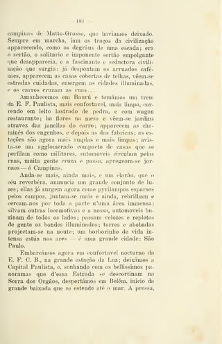 — 181 —
campiuab de Matto-Grosso, que haviamos deixado.
Sempre em marcha, iam os traços da civilização
apparecendo, como os degraus de uma escada; era
o sertão, o solitário e imponente sertão empolgante
que desapparecia, e a fascinante e seductora civili-
zação que surgia: já despontam os arniados café-
zaes, apparecem as casas cobertas de telhas, vêem-se
estradas cuidadas, emergem as cidades illuminadas,
e 08 carros cruzam as ruas. . .
Amanhecemos em Bauru e tomámos um trem
da E. F. Paulista, mais confortável, mais limpo, cor-
rendo em leito lastrado de pedra, e com wagon
restaurante; ha flores na mesa e vêem-se jardins
atravez das janellas do carro; apparecem as cha-
minés dos engenhos, e depois as das fabricas; as es-
tações são agora mais amplas e mais limpas; avis-
ta-se imi agglomerado compacto de casas que se
perfilam como militares, automóveis circulam pelas
ruas, muita gente cruza e passa, apregoam-se jor-
naes — é Campinas.
Anda-se mais, ainda mais, e um clarão, que o
céu reverbera, annuncia um grande conjunto de lu-
zes ; ellas já surgem agora como pyrilampos esparsos
pelos campos, juntam-se mais e ainda, rebrilham e
cercam-nos por toda a parte n'uma área iromensa;
silvam outras locomotivas e a nossa, automóveis bu-
zinam de todos os lados; passam velozes e repletos
de gente os bondes illuminados; torres e abobadas
projectam-se na noute; um borborinho de vida in-
tensa estua nos ares — é uma grande cidade: São
Paulo.
Embarcámos agora em confortável nocturno da
E. F. C, B., na grande estação da Luz; deixámos a
Capital Paulista, e, sonhando com os bellissimos pa-
noramas que d 'essa Estrada se descortinam na
Serra dos Órgãos, despertámos em Belém, inicio da
grande baixada qiie se estende até o mar. A pressa,
 