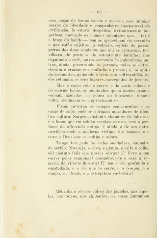 — 182 —
ossa uoção do tempo exacto e escasso, essíi inimiga
acerba da liberdade e companheira inseparável da
ciàlização, lá estava, despótica, irritantemente im-
periosa, movendo os homens submissos que, — tal é
a força do habito —nem se apercebiam da servidão
a que estão sujeitos. A estação, repletai de pas>sa-
geiros dos dons comboios que ahi se cruzavam, fer-
vilhava de gente e de estonteante barulho; ims
engulindo o café, outros correndo ás gulozeimas, ou-
tros, ainda, procurando os jornaes, todos se entre-
chocam e cruzam em confusão e pressa; e, ao apito
da locomotiva, galgando o trem com solfreguidão, to-
dos retomam os seus lugares, carregados de jornaes.
Mas o carro rola e corre; e da vasta cidade e
da enorme bahia, as montanhas que a ambas ornam,
cercam, azuladas ha pouco no horizonte, tomam
Adulto, avolumam-se, approximam-se.
Ficam pr'atraz os campos semi-incultos e as
casas de sapé, onde se abrigam moradores de idên-
tica cultura. Surgem, distante, chaminés de fabricas,
e o fumo, que em roldão cavalga os ares, sem o per-
fume da offerenda antiga, é ainda o de um outro
sacrifício onde a moderna victima é o homem, e o
ouro o Deus que se cultua e adora.
Tange teu gado ás rudes soalheiras, vaqueiro
do sertão ! Moureja, e cava, e planta, e ceifa e colhe,
oh! matuto feliz das nossas selvas! E' livre o teu
correr pelas campinas! ensombreia-te a casa a ra-
maria da virente floresta! E' teu o céu profundo e
constellado, e o rio que te serve, e o bosque, e o
campo, e a fonte, e a estrepitosa cachoeira
Rebrilha o sói nos vidros das janellas, nas cupo-
las, nas torres, nos zimbórios; as casas juntam-se
 