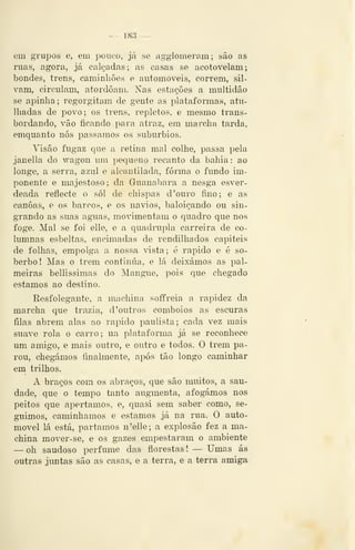 — 18.'{ —
em grupos e, em pouco, já se agglomeram; são as
ruas, agora, já calçadas; as casas se acotovelam;
bondes, trens, caminhões e automóveis, correm, sil-
vam, circulam, atordoam. Nas estações a multidão
se apinha; regorgitam de gente as plataformas, atu-
lhadas de povo; os trens, repletos, e mesmo trans-
bordando, vão ficando pnra atraz, em marcha tarda,
emquanto nós passamos os subúrbios.
Visão fugaz que a retina mal colhe, passa pela
janella do wagon um pequeno recanto da bahia : ao
longe, a serra, azul e alcantilada, forma o fundo im-
ponente e majestoso; da Guanabara a nesga esver-
deada reflecte o sói de chispas d'ouro fino; e as
canoas, e os barcos, e os navios, baloiçando ou sin-
grando as suas aguas, movimentam o quadro que nos
foge. Mal se foi elle, e a quadrupla carreira de co-
lumnas esbeltas, encimadas de rendilhados capiteis
de folhas, empolga a nossa vista; é rápido e é so-
berbo! Mas o trem continua, e lá deixámos as pal-
meiras bellissimas do Mangue, pois que chegado
estamos ao destino.
Eesfolegante, a machina soffreia a rapidez da
marcha que trazia, d 'outros comboios as escuras
filas abrem alas ao rápido paulista; cada vez mais
suave rola o carro; na plataforma já se reconhece
um amigo, e mais outro, e outro e todos. O trem pa-
rou, chegámos finalmente, após tão longo caminhar
em trilhos.
A braços com os abraços, que são muitos, a sau-
dade, que o tempo tanto augmenta, afogámos nos
peitos que apertamos, e, quasi sem saber como, se-
guimos, caminhamos e estamos já na rua. O auto-
móvel lá está, partamos n'elle; a explosão fez a ma-
china mover-se, e os gazes empestaram o ambiente
— oh saudoso perfume das florestas! — Umas ás
outras juntas são as casas, e a terra, e a terra amiga
 