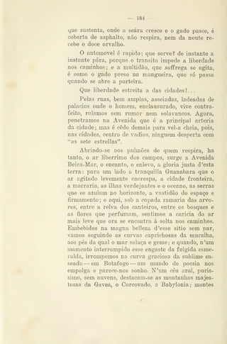 — 184 —
que sustenta, onde a seara cresce e o gado pasce, é
coberta de asphalto, não respira, nem da noute re-
cebe o doce orvalho.
O automóvel é rápido; que serve? de instante a
instante pára, porque o transito impede a liberdade
nos caminhos; e a multidão, que soffrega se agita,
é como o gado preso na mangueira, que só passa
quando se abre a porteira.
Que liberdade estreita a das cidades ! . .
Pelas ruas, bem amplas, asseiadas, ladeadas de
palácios onde o homem, enclausurado, vive contra-
feito, rolamos sem rumor nem solavancos. Agora,
penetramos na Avenida que é a principal artéria
da cidade; mas é cedo demais para vel-a cheia, pois,
nas cidades, centro de vadios, ninguém desperta com
"as sete estrellas".
Abrindo-se aos pulmões de quem respira, ha
tanto, o ar libérrimo dos campos, surge a Avenida
Beira-Mar, o encanto, o enlevo, a gloria justa d 'esta
terra: para um lado a tranquilla Griíanabara que o
ar agitado levemente encrespa, a cidade fronteira,
a morraria, as ilhas verdejantes e o oceano, as serras
que se azulam no horizonte, a vastidão do espaço e
firmamento; e aqui, sob a copada ramaria das arvo-
res, entre a relva dos canteiros, entre os bosques e
as flores que perfumam, sentimos a caricia do ar
mais leve que ora se encontra á solta nos caminhos.
Embebidos na magna belleza d 'esse sitio sem par,
vamos seguindo as curvas caprichosas da muralha,
aos pés da qual o mar soluça e geme; e quando, n'um
momento interrompido esse engaste da fulgida esme-
ralda, irrompemos na curva graciosa da sublime en-
seada — em Botafogo —um mundo de poesia nos
empolga e parece-nos sonho. N'um céu azul, puris-
simo, sem nuvens, destacam-se as montanhas majes-
tosas da Gávea, o Corcovado, a Babylonia; montes
 