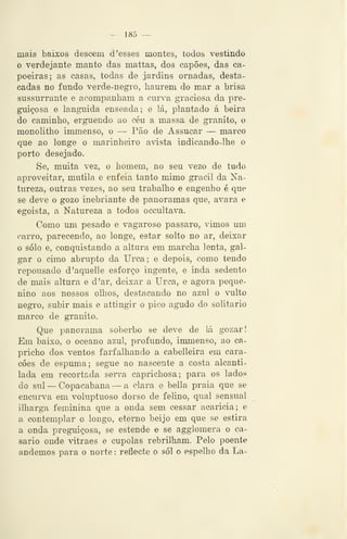 — 185 —
mais baixos descem d 'esses montes, todos vestindo
o verdejante manto das mattas, dos capões, das ca-
poeiras; as casas, todas de jardins ornadas, desta-
cadas no fmido verde-negro, haurem do mar a brisa
sussurrante e acompanham a cuiva graciosa da pre-
guiçosa e languida enseada; e lá, plantado á beira
do caminho, erguendo ao céu a massa de granito, o
monolitho immenso, o — Pão de Assucar — marco
que ao longe o marinheiro avista indicando-lhe o
porto desejado.
Se, muita vez, o homem, no seu vezo de tudo
aproveitar, mutila e enfeia tanto mimo gracil da Na-
tureza, outras vezes, ao seu trabalho e engenho é que
se deve o gozo inebriante de panoramas que, avara e
egoista, a Natureza a todos occultava.
Como um pesado e vagaroso pássaro, vimos um
carro, parecendo, ao longe, estar solto no ar, deixar
o solo e, conquistando a altura em marcha lenta, gal-
gar o cimo abrupto da Urca; e depois, como tendo
repousado d'aquelle esforço ingente, e inda sedento
de mais altura e d 'ar, deixar a Urca, e agora peque-
nino aos nossos olhos, destacando no azul o Tilto
negro, subir mais e attingir o pico agudo do solitário
marco de granito.
Que panorama soberbo se deve de lá gozar!
Em baixo, o oceano azul, profundo, immenso, ao ca-
pricho dos ventos farfalhando a cabelleira em cara-
cóes de espuma; segue ao nascente a costa alcanti-
lada em recortada serra caprichosa; para os lados
do sul —Copacabana — a clara e bella praia que se
encurva em voluptuoso dorso de felino, qual sensual
ilharga feminina que a onda sem cessar acaricia; e
a contemplar o longo, eterno beijo em que se estira
a onda preguiçosa, se estende e se agglomera o ca-
sario onde vitraes e cupolas rebrilham. Pelo poente
andemos para o norte : reflecte o sói o espelho da La-
 