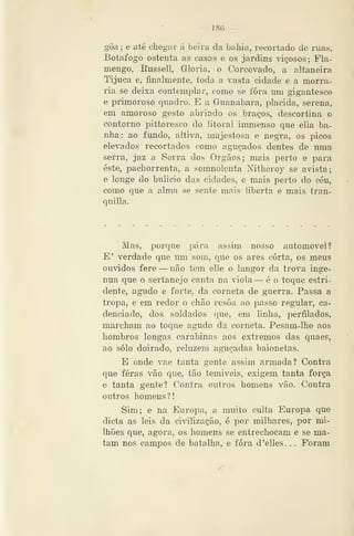 — 18G —
gôa; e até chegar á beira da bailia, recortado de ruas,
Botafogo ostenta as cíisas e os jardins viçosos; Fla-
mengo, Kussell, Gloria, o Corcovado, a altaneira
Tijuca e, finalmente, toda a vasta cidade e a morra-
ria se deijxa contemplar, como se fora um gigantesco
e primoroso quadro. E a Guanabara, plácida, serena,
em amoroso gesto abrindo os braços, descortina o
contorno pittoresco do litoral immenso que elia ba-
nha: ao fundo, altiva, majestosa e negra, os picos
elevados recortados como aguçados dentes de uma
serra, jaz a Serra dos Órgãos; mais perto e para
este, pachorrenta, a somnolenta Nitheroy se avista;
e longe do bulicio das cidades, e mais perto do céu,
como que a alma se sente mais liberta e mais tran-
quilla.
Mas, porque pára assim nosso automóvel?
E' verdade que um som, que os ares corta, os meus
ouvidos fere —não tem elle o langor da trova ingé-
nua que o sertanejo canta na viola — é o toque estri-
dente, agudo e forte, da corneta de guerra. Passa a
tropa, e em redor o chão resôa ao passo regular, ca-
denciado, dos soldados que, em linha, jDerfilados,
marcham ao toque agudo da corneta. Pesam-lhe aos
hombros longas carabinas aos extremos das quaes,
ao solo doirado, reluzem aguçadas baionetas.
E onde vae tanta gente assim armada? Contra
que feras vão que, tão temiveis, exigem tanta força
e tanta gente? Contra outros homens vão. Contra
outros homens?!
Sim; e na Europa, a muito culta Europa que
dieta as leis da civilização, é por milhares, por mi-
lhões que, agora, os homens se entrechocam e se ma-
tam nos campos de batalha, e fora d'elles. . . Foram
 
