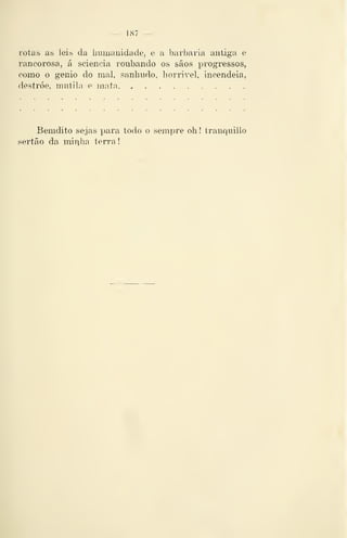 — 187 —
rotas as leis da liumauidade, e a barbaria antiga e
rancorosa, á sciencia roubando os sãos progressos,
como o génio do mal, sanhiido, horrível, incendeia,
destróe, mutila e mata
Bemdito sejas para todo o sempre oh! tranquillo
sertão da minha terra
 