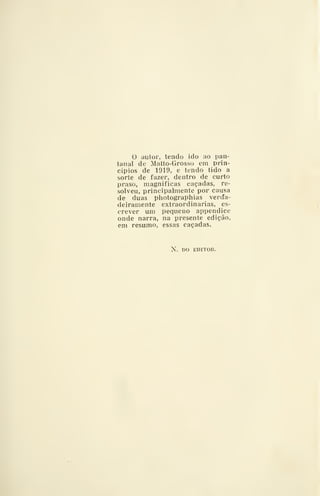 o autor, tendo ido ao pan-
tanal de Matto-Grosso cm prin-
cípios de 1919, e tendo tido a
sorte de fazer, dentro de curto
praso, magnificas caçadas, re-
solveu, principalmente por causa
de duas photographias verda-
deiramente extraordinárias, es-
crever um pequeno appendice
onde narra, na presente edição,
em resumo, essas caçadas.
N. DO EDITOR.
 