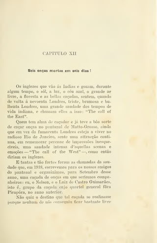 CAPITULO XII
Seis onças mortas em seis dias !
Os inglezes que vão ás índias e gozam, durante
algum tempo, o sói, a luz, o céu azul, o grande ar
livre, a floresta e as bellas caçadas, sentem, quando
de volta á nevoenta Londres, triste, bimmosa e bu-
Ihenta Londres, uma grande saudade dos tempos de
vida indiana, e chamam elles a isso: "The call of
the East".
Quem tem alma de caçador e já teve a bôa sorte
de caçar onças no pantanal de Matto-Grosso, ainda
que em vez da fumarenta Londres esteja a viver no
radioso Rio de Janeiro, sente uma attracçâo conti-
nua, em rememorar perenne de impressões inesque-
civeis, uma saudade intensa d'aquellas scenas e
emoções — "The call of the West" —, como então
diriam os inglezes.
E tantas e tão fortes foram as chamadas da sau-
dade que, em 1918, escrevemos para os nossos amigos
do pantanal e organizámos, para Setembro desse
anno, uma caçada de onças em que seriamos compa-
nheiros : eu, o Nelson, e o Luiz de Castro Guimarães,
isto é, grupo da caçada cujo quartel general fora
Pirapóra, no anno anterior.
Não quiz o destino que tal caçada se realizasse
porque nenhum de nós conseguiu ficar bastante livre
 