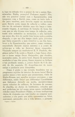 — 193 —
e, logo na estação tive o prazer de ver o amigo Epa-
minondas. Então, prompto? Podemos seguir? Não,
não era possível contar com o Epaminondas, nem
tampouco com o David; mas, como eu teria todo o
dia para resolver, pois deveria seguir no nocturno
para Bauru, seria capaz de reflectir e voltar, para
não ter de enfrentar sozinho uma tão longa e exte-
nuante viagem. A mudança de horário de trens fez
com que eu não tivesse esse tempo de reflexão, pois,
tendo sido reduzidos os nocturnos, e não havendo
mu nesse dia, tive de partir três horas após a minha-»
chegada, o que me deu tempo ainda para perceber
que tinha esquecido o meu rewolver e, em boa hora,
levar o do Epaminondas, que esteve, como veremos,
empunhado durante alguns minutos e a ponto de
salvar-me a vida, no decorrer dessa campanha.
Viajando sempre na confortável E. F. Paulista, che-
gámos pelas 9 da noute a Bauru, e logo fomos abra-
çar o nosso amigo Oscar Guimarães, que chegara,
momentos antes, de outro local. Depois de matarmos
saudades n'uma bôa prosa, fomos reparar as fadigas
n'um profundo somno, e, pouco depois de 6 da ma-
nhã do dia seguinte, 22, despedimo-nos do nosso
amigo e partimos para Araçatuba.
Como é grato a um coração brasileiro ver os
progressos rápidos do interior da nossa terra ! Havia
quatro annos e três mezes que passáramos, vindo de
Matto-Grosso, por aquellas mesmas paragens; e que
differença, santo Deus! que differença! Localidades
que tínhamos deixado em matto, encontrávamos
agora cobertas de cafézaes, de lavouras de cereaes,
de algodão, ou cheias de habitações; estações que
mal poderiam ter tal nome, eram agora verdadeiras
cidades como Presidente Penna; os trens trafegavam
cheios de viajantes que iam vender ou comprar mer-
cadorias; e era gente que sabia apresentar-se, falar,
convencer, persuadir: era a vida intensa, a permuta
Viagens e Cacadas »3
 