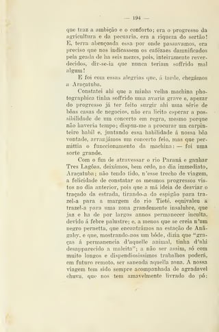 — 194 —
que traz a ambição e o conforto; era o progresso da
agricultura e da })ecuaria, era a riqueza do sertão!
E, terra abençoada essa por onde passávamos, era
preciso que nos indicassem os cafézaes damniíicados
pela geada de ha seis mezes, pois, inteiramente rever-
decidos, dir-se-ia que nunca teriam soffrido mal
algum
E foi com essas alegrias que, á tarde, chegámos
a Araçatuba,
Constatei ahi que a minha velha machina pho-
tographica tinha soífrido uma avaria grave e, apezar
do progresso já ter feito surgir ahi uma série de
boas casas de negócios, não era licito esperar a pos-
sibilidade de um concerto em regra, mesmo porque
não haveria tempo; dispuz-me a procurar um cai^pin-
teiro hábil e, juntando essa habilidade á nossa boa
vontade, arranjámos um concerto feio, mas que per-
mittia o funccionamento da machina : — foi uma
sorte grande.
Com o fim de atravessar o rio Paraná e ganhar
Três Lagoas, deixámos, bem cetio, no dia immediato,
Araçatuba; não tendo tido, n'esse trecho de viagem,
a felicidade de constatar os mesmos progressos vis-
tos no dia anterior, pois que a má ideia de desviar o
traçado da estrada, tirando-a do espigão para tra-
zei -a para a margem do rio Tietê, equivaleu a
trazel-a para uma zona grandemente insalubre, que
jaz e ha de por largos annos pennanecer inculta,
devido á febre palustre; e, a menos que se creia n'um
negro pemetta, que encontrámos na estação de Anã-
gahy, e que, mostrando-nos um bode, dizia que "gra-
ças á permanência d'aquelle animal, tinha d'ahi
desapparecido a maleita"; a não ser assim, só com
muito longos e dispendiosissimos trabalhos poderá,
em futuro remoto, ser saneada aquella zona. A nossa
viagem tem sido sempre acompanhada de agradável
chuva, que nos tem amavelmente livrado do pó;
 