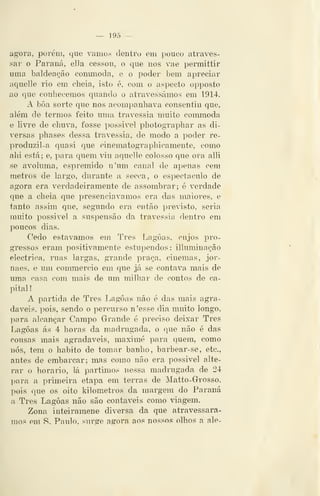 — 195 —
agora, porém, que vamos dentro em pouco atraves-
sar o Paraná, ella cessou, o que nos vae permittir
uma baldeação conmioda, e o poder bem apreciar
aquelle rio em cheia, isto é, com o aspecto opposto
ao que conhecemos quando o atravessámos em 1914.
A bôa sorte que nos acompanhava consentiu que,
além de termos feito uma travessia muito commoda
e livre de chuva, fosse i^ossivel photographar as di-
versas phases dessa travessia, de modo a poder re-
produzil-a quasi que cinematographicamente, como
ahi está; e, para quem at.u aquelle colosso que ora alli
se avoluma, espremido n'um canal de apenas cem
metros de largo, durante a secca, o espectáculo de
agora era verdadeiramente de assombrar; 6 verdade
que a cheia que presenciávamos era das maiores, e
tanto assim que, segundo era então previsto, seria
muito possivel a suspensão da travessia dentro em
poucos dias.
Cedo estávamos em Três Lagoas, cujos pro-
gressos eram positivamente estupendos : illuminação
eléctrica, ruas largas, grande praça, cinemas, jor-
naes, e um commercio em que já se contava mais de
uma casa com mais de um milhar de contos de ca-
pital !
A partida de Três Lagoas não é das mais agra-
dáveis, pois, sendo o percurso n'esse dia muito longo,
para alcançar Campo Grande é preciso deixar Três
Lagoas ás 4 horas da madrugada, o que não é das
cousas mais agradáveis, maximé para quem, como
nós, tem o habito de tomar banho, barbear-se, etc,
antes de embarcar; mas como não era possivel alte-
rar o horário, lá partimos nessa madrugada de 24
para a primeira etapa em terras de Matto-Grrosso,
pois que os oito kilometros da margem do Paraná
a Três Lagoas não são contáveis como viagem.
Zona inteiramene diversa da que atravessára-
mos em S. Paulo, surge agora aos nossos olhos a ale-
 