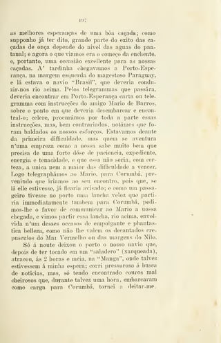 — lt»7 ~
as melhores esperanças de uma bôa cacada; como
supponho já ter dito, grande parte do êxito das ca-
çadas de onça depende do nivel das aguas do pan-
tanal; e agora o que viamos era o começo da enchente,
e, portanto, uma occasião excellente para as nossas
caçadas. A' tardinha chegávamos a Porto-Espe-
rança, na margem esquerda do magestoso Paraguay,
e lá estava o navio ''Brasil'', que deveria condu-
zir-nos rio acima. Pelos telegrammas que passara,
deveria encontrar em Porto-Esperança carta ou tele-
gramma com instrucções do amigo Mário de Barros,
sobre o ponto em que deveria desembarcar e encon-
tral-o; célere, procurámos por toda a parte essas
instrucções, mas, bem contrariados, notámos que fo-
ram baldados os nossos esforços. Estávamos deante
da primeira difficuldade, mas quem se aventura
n'uma empreza como a nossa sabe muito bem que
precisa de uma forte dose de paciência, expediente,
energia e tenacidade, e que essa não seria, com cer-
teza, a única nem a maior das difficuldade a vencer.
Logo telegraphámos ao Mário, para Corumbá, pre-
venindo que iriamos ao seu encontro, pois que, se
lá elle estivesse, já ficaria avisado; e como um passa-
geiro tivesse no porto uma lancha veloz que parti-
ria immediatamente também para Corimabá, pedi-
mos-lhe o favor de communicar ao Mário a nossa
chegada, e vimos partir essa lan<'ha, rio acima, envol-
^dda n'um desses occasos de empolgante e phantas-
tica belleza, como não lhe valem os decantados cre-
púsculos do Mar Vermelho ou das margens do Nilo.
Só á noute deixou o porto o nosso navio que,
depois de ter tocado em um "saladero" (xarqueada),
atracou, ás 2 horas o meia, na "Manga", onde talvez
estivessem á minha espera; corri pressuroso á busca
de noticias, mas, só tendo encontrado couros mal
cheirosos que, durante talvez uma hora , embarcaram
como carga para Corumbá, tornei a deitar-me.
 