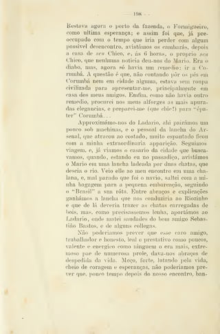 — 198 —
Hestava agora o porto da fazenda, o Foiíaigneiro,
como ultima esperança; e assim foi que, já pre-
occupado com o tempo que iria perder com algum
possível desencontro, abastámos os cambarás, depois
a casa de seu Chico, e, ás 6 horas, o próprio seu
Chico, que nenhuma noticia deu-nos do Mário. Era o
diabo, mas, agora só havia um remédio: ir a Co-
rumbá. A questão é que, não contando pôr os pés em
Corumbá nem em cidade alguma, estava sem roupa
civilizada para apresentar-me, principalmente em
casa dos meus amigos. Emfim, como não havia outro
remédio, procurei nos meus alforges as mais apura-
das elegâncias, e preparei-me (que chie!) para ''épa-
ter" Corumbá. .
Approximámo-nos do Ladario, ahi pairámos um
pouco sol) machinas, e o pessoal da lancha do Ar-
senal, que atracou ao costado, muito espantado íicou
com a minha extraordinária apparição. Seguimos
viagem, e, já viamos o casario da cidade que buscá-
vamos, quando, estando eu no passadiço, abastámos
o Mário em uma lancha ladeada por duas chatas, que
descia o rio. Veio elle ao meu encontro em uma cha-
lana, e, mal parado que foi o navio, saltei com a mi-
nha bagagem para a pequena embarcação, seguindo
o "Brasil" a sua rota. Entre abraços e explicações
ganhámos a lancha que nos conduziria ao Riozinho
e que de lá deveria trazer as chatas carregadas de
l)ois, mas, como i)recisassemos lenha, aportámos ao
Ladario, onde matei saudades do bom aiuigo Sebas-
tião Bastos, e de alguns collegas.
Não ])oderiamos prever que esse caro amigo,
trabalhador e honesto, leal e prestativo como poucos,
valente e enérgico como ninguém o era mais, extre-
moso pae de numerosa prole, dava-nos abraços de
despedida da vida. Moço, forte, lutando pela âda,
cheio de coragem e esperanças, não poderíamos pre-
ver qne. pouco tempo depois do nosso encontro, ban-
 