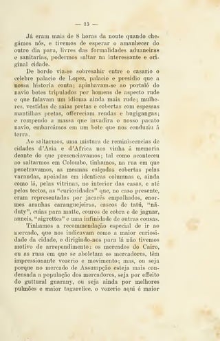 — lõ —
Já eram mais de 8 horas da noute quando che-
gámos nós, e tivemos de esperar o amanhecer do
outro dia para, livres das fonnalidades aduaneiras
e sanitárias, podermos saltar na interessante e ori-
ginal cidade.
De bordo via-se sobresahir entre o casario o
celebre palácio de Lopez, palácio e presidio que a
nossa historia conta; apinhavam-se ao portaló do
navio botes tripulados por homens de aspecto rude
e que falavam um idioma ainda mais rude; mulhe-
res, vestidas de saias pretas e cobertas com espessas
mantilhas pretas, offereciam rendas e bugigangas;
e rompendo a massa que invadira o nosso pacato
navio, embarcámos em um bote que nos conduziu á
terra
Ao saltarmos, uma mistura de reminiscências de
cidades d 'Ásia e d 'Africa nos vinha á memoria
deante do que presenciávamos; tal como aconteceu
ao saltarmos em Colombo, tínhamos, na rua em que
penetrávamos, as mesmas calçadas cobertas pelas
varandas, apoiadas em idênticas columnas e, ainda
como lá, pelas vitrinas, no interior das casas, e até
pelos tectos, as "curiosidades" que, no caso presente,
eram representadas por jacarés empalhados, enor-
mes aranhas caranguejeiras, cascos de tatu, "nã-
duty", cuias para matte, couros de cobra e de jaguar,
anneis, "aigrettes" e uma infinidade de outras cousas.
Tínhamos a recommendação especial de ir ao
mercado, que nos indicavam como a maior curiosi-
dade da cidade, e dirigindo-nos para lá não tivemos
motivo de arrependimento: os mercados do Cairo,
ou as ruas em que se aboletam os mercadores, têm
impressionante vozerio e movimento; mas, ou seja
porque no mercado de Assumpção esteja mais con-
densada a ])opulação dos mercadores, seja por effeito
do guttural guarauy, ou seja ainda por melhores
pulmões e maior tagarelice, o vozerio aqui é maior
 