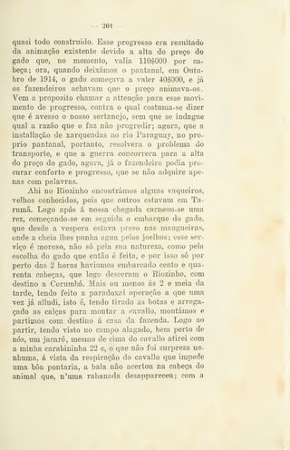 - 201 —
quasi todo construído. Esse progresso era resultado
da animação existente devido a alta do preço do
gado que, no momento, valia 110$000 por ca-
beça; ora, quando deixámos o pantanal, em Outu-
bro de 1914, o gado começava a valer 40$000, e já
os fazendeiros achavam que o preço animava-os.
Vem a propósito chamar a attenção para esse movi-
mento de progresso, contra o qual costuma-se dizer
que é avesso o nosso sertanejo, sem que se indague
qual a razão que o faz não progredir; agora, que a
installação de xarqueadas no rio Paraguay, no pró-
prio pantanal, portanto, resolvera o problema do
transporte, e que a guerra concorrera para a alta
do preço do gado, agora, já o fazendeiro podia pro-
curar conforto e progresso, que se não adquire ape-
nas com palavras.
Ahi no Eiozinho encontrámos alguns vaqueiros,
velhos conhecidos, pois que outros estavam em Ta-
rumã. Logo após á nossa chegada carneou-se uma
rez, começando-se em seguida o embarque do gado,
que desde a véspera estava preso nas mangueiras,
onde a cheia lhes punha agua pelos joelhos; esse ser-
viço é moroso, não só pela sua natureza, como pela
escolha do gado que então é feita, e por isso só por
perto das 2 horas haviamos embarcado cento e qua-
renta cabeças, que logo desceram o Eiozinho, com
destino a Corumbá. Mais ou menos ás 2 e meia da
tarde, tendo feito a paradoxal operação a que uma
vez já alludi, isto é, tendo tirado as botas e arrega-
çado as calças para montar a cavallo, montámos e
partimos com destino á casa da fazenda. Logo ao
partir, tendo visto no campo alagado, bem perto de
nós, um jacaré, mesmo de cima do cavallo atirei com
a minha carabininha 22 e, o que não foi surpreza ne-
nhuma, á vista da respiração do cavallo que impede
uma boa pontaria, a bala não acertou na cabeça do
animal que, n'uma rabanada desappareceu ; com a
 