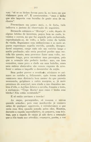 -^ 218 —
vou: "só se os bichos foram para lá, nu hora em que
vínhamos para cá". E accrescentou : "onça é bicho
que não importa com barulho de gente nem de ca-
chorro".
Procurámos mu pouco mais, e, de facto, tudo
indicava a justeza da observação do zagaieiro.
Bernardo estumou o "Marujo", e este, depois de
alguns latidos de incerteza, pegou bem no rasto, le-
vantou e correu, no que foi seg-uido pela cachorrada,
reproduzindo-se, de volta, a bella scena da batida
da vinda. SegTiiamos com enthusiasmo e as mais se-
guras esperanças aquella corrida, quando, desagra-
dável surpreza, surge ante nós um coricho largo e
muito profimdo; não seria possivel perder uma cor-
rida tão quente, nem procurar fazer uma volta, cer-
tamente longa, para encontrar uma passagem, pois
que a acuação não poderia tardar; mas, em taes
occasiões, como para o chefe em uma batalha, esses
nem outros obstáculos são causas capazes de arre-
fecer o animo e impedir o desenrolar da acção.
Sem poder prever o resultaáo, atirámos os ani-
maes ao coricho e, felizmente, após terem nadado
comnosco uma distancia bem menor do que parecia
necessário, galgámos a outra margem, (C, já mais
próximos do acuryzal, mas ainda a uns duzentos me-
tros d'elle, o Acylino deteve o cavallo, franziu a testa,
e exclamou: "Virge Maria! mas como é brabo esse
bitcho! Não estão escutando?"
E só então ouvimos o trovão
As onças, perseguidas, só rosnam e urram
quando acuadas; pois esse macharrão já rosnava
antes de qualquer aggressão, e calculávamos o que
seria essa fera quando acuada pelos cães. Hontem,
durante a caçada improductiva, eu pensava, com tris-
teza, que a caçada de onças já não dava a sensação
que a ella tanto nos attrahia; começava,, porém, a ver
 