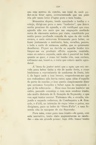 — 220 —
uns eem metrotí do rancho, um local de onde po-
der-se-ia tirar agua, accrescentando que um peão
iria pôr umas latas d'agua para o meu banho.
Momentos depois, tendo apanhado a toalha e o
estojo, dirigi-me para o meu "banheiro", que ficava
muito próximo da aguada, e ahi verifiquei que essa
aguada não era mais que um empoçado medindo
cerca de cincoenta metros por vinte, constituído por
muito pouco profunda camada de agua de cor verde
escuro, e onde entravam livremente para beber, ou
fazer justamente o contrario, bois, cavallos, porcos,
e toda a sorte de animaes, emfim, que se quizessem
desalterar. Fiquei na duvida se aquelle banho iria
limpar-me ou produzir eíTeito opposto, comtudo,
como eu estava caçando, onde não é possível ter tudo
quanto se quer, e como tal banho iria, com certeza,
refrescar-me, tomei-o, e creio que estava muito agi*a-
davel
A' hora do jantar notei que a agua que era ser-
vida para beber tinha a cor de matte forte, e como
lembrasse a conveniência de mudarem de fonte, isto
é, de lugar onde a iam buscar, responderam-me que
nas redondezas não havia outra agua além d'aquella
de perto do rancho ; e isso queria simplesmente dizer
que seriamos forçados a beber agua do empoçado a
que já fiz referencia . . . Esse caso faz-me lembrar um
outro, passado commigo e com meu saudoso irmão,
não muito distante de S. Gonçalo de Sapucahy, e que
vou aqui tentar narrar. Tínhamos ido, a cavallo, via-
jando e caçando codornas, de Cambuquira a S. Gon-
çalo, e d'alli, na intenção de caçar lobos e patos, nos
dirigimos, para os lados de "Ouro-Falla", a uma fa-
zenda sita ás margens do rio Sapucahy,
Para mim, como para meu irmão—de quem, com
esta narrativa, tanto sinto augmentarem as sauda-
des —era um grande prazer, logo cedo, tomar banho
 
