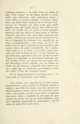 - 221 —
n 'alguma cachoeira, e, na falta d'esta, ua queda de
uma "roda d 'agua" ou em algum moinho; e assim
sendo, logo indagámos onde poderíamos tomar o
nosso banho, na manhã seguinte. O bondoso fazen-
deiro, que tinha vindo comnosco de S. Gonçalo, indi-
cou-nos um "bicame" por onde corria agua muito
limpida, agua que seguia, depois, uma calha de ma-
deira. Na manhã que se seguiu ao nosso primeiro
pernoite, como nas outras, lá fomos gozar as delicias
d'aquella agua fria; mas, como bons caçadores que
éramos, também pela manhã nos libertávamos de to-
das as exigências da natureza. Ora, succede que, na
roça, e principalmente a esse tempo (já lá se vão
tantos annos!) não se encontrava uma banheira, nem
mesmo cousas de maior necessidade; era, e muitas
vezes ainda é, ao ar livre e em posição pouco com-
moda que tudo se fazia ou faz, e, n'essa fazenda em
que estávamos, aproveitávamos nós aquella corrente
d 'agua para substituir as installações sanitárias que
não existiam. Creio que apenas três ou quatro dias
nos demorámos n'essa fazenda, mas, na ultima re-
feição que ahi faziamos, elogiando entre outras cou-
sas a agua que era excellente, perguntámos d 'onde
ella vinha: "Vem alli d'aquelle bicame".
E, oh desapontamento! apontaram ])ara o bi-
came onde nos mandaram tomar banho . .
Para tornar mais supportavel, ou antes, menos
insupportavel a agua potável de Tarumã, comecei a
utilizar o meu filtro de campo ; com cinco minutos de
funcciouamento, porém, estava elle totalmente entu-
pido, e era preciso escoval-o para fazel-o novamente
funccionar. Aliás o resultado da passagem da agua
atravez do carvão não era dos mais brilhantes, pois
que o máximo conseguido foi transformar a cor da
agua, de matte forte para fracx).
 